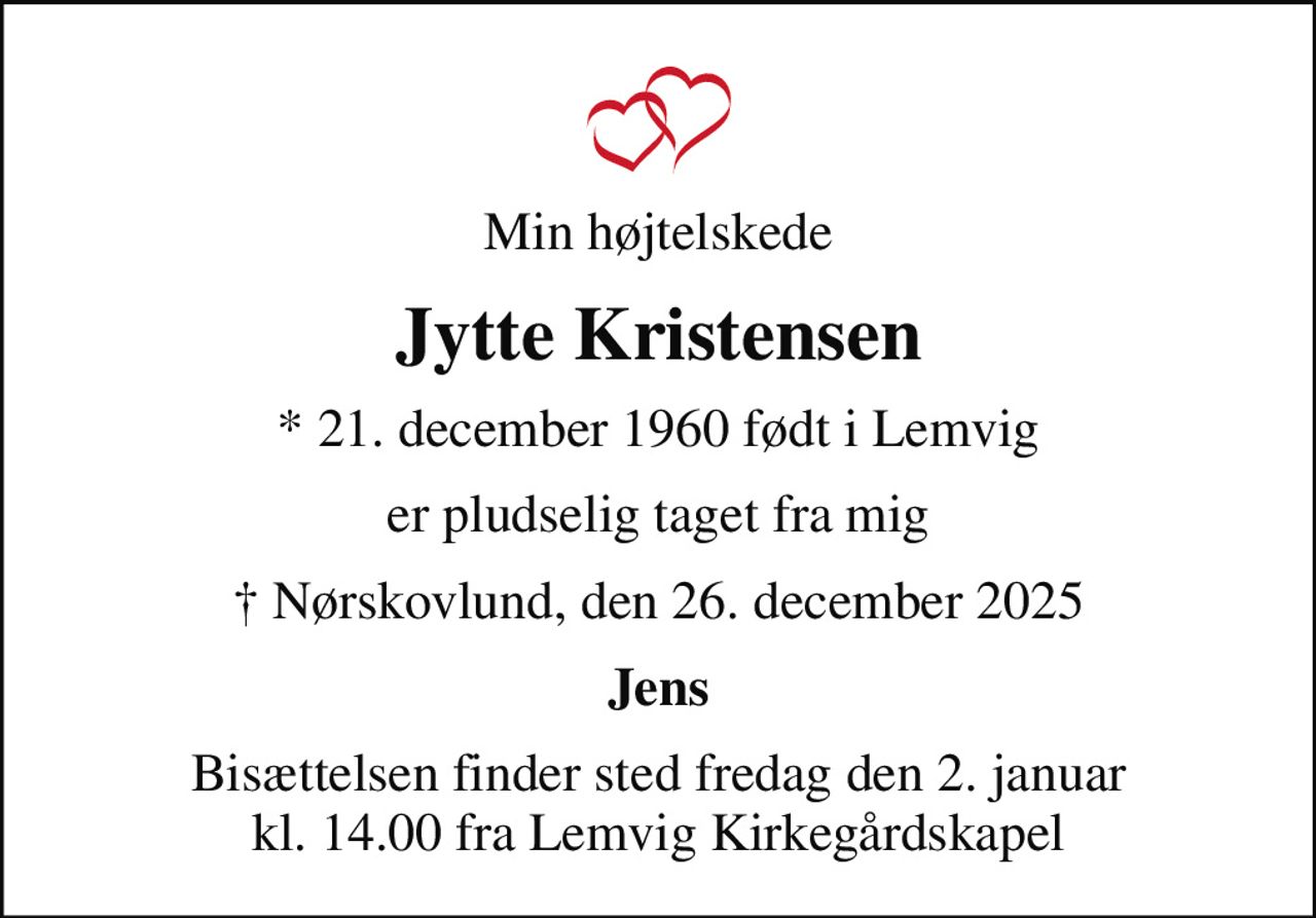 Min højtelskede
Jytte Kristensen
* 21. december 1960 født i Lemvig
er pludselig taget fra mig
 Nørskovlund, den 26. december 2025
Jens
Bisættelsen finder sted fredag den 2. januar kl. 14.00 fra Lemvig Kirkegårdskapel