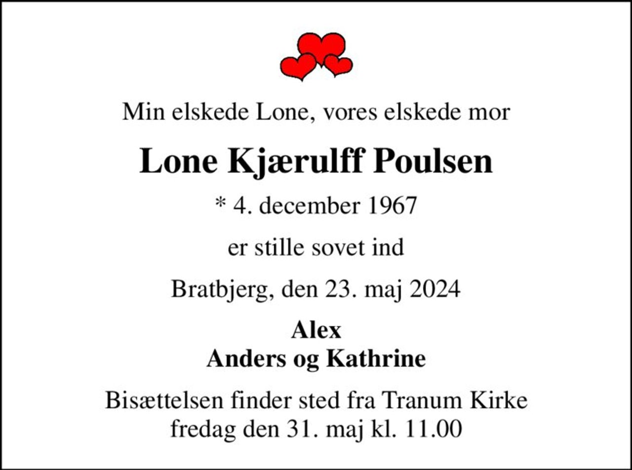 Min elskede Lone, vores elskede mor
Lone Kjærulff Poulsen
* 4. december 1967
er stille sovet ind
Bratbjerg, den 23. maj 2024
Alex Anders og Kathrine
Bisættelsen finder sted fra Tranum Kirke  fredag den 31. maj kl. 11.00