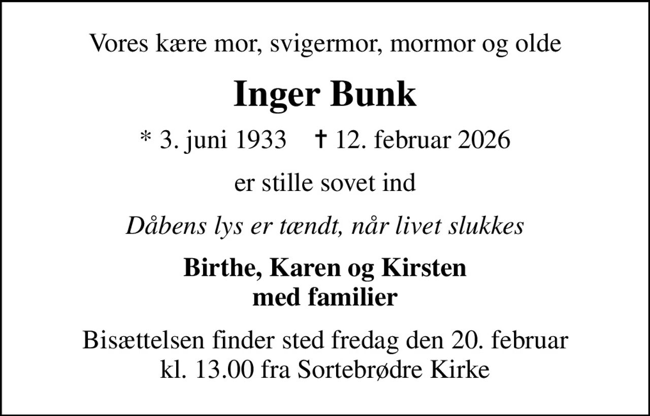 Vores kære mor, svigermor, mormor og olde
Inger Bunk
* 3. juni 1933    ✝ 12. februar 2026
er stille sovet ind
Dåbens lys er tændt, når livet slukkes
Birthe, Karen og Kirsten med familier
Bisættelsen finder sted fredag den 20. februar kl. 13.00 fra Sortebrødre Kirke