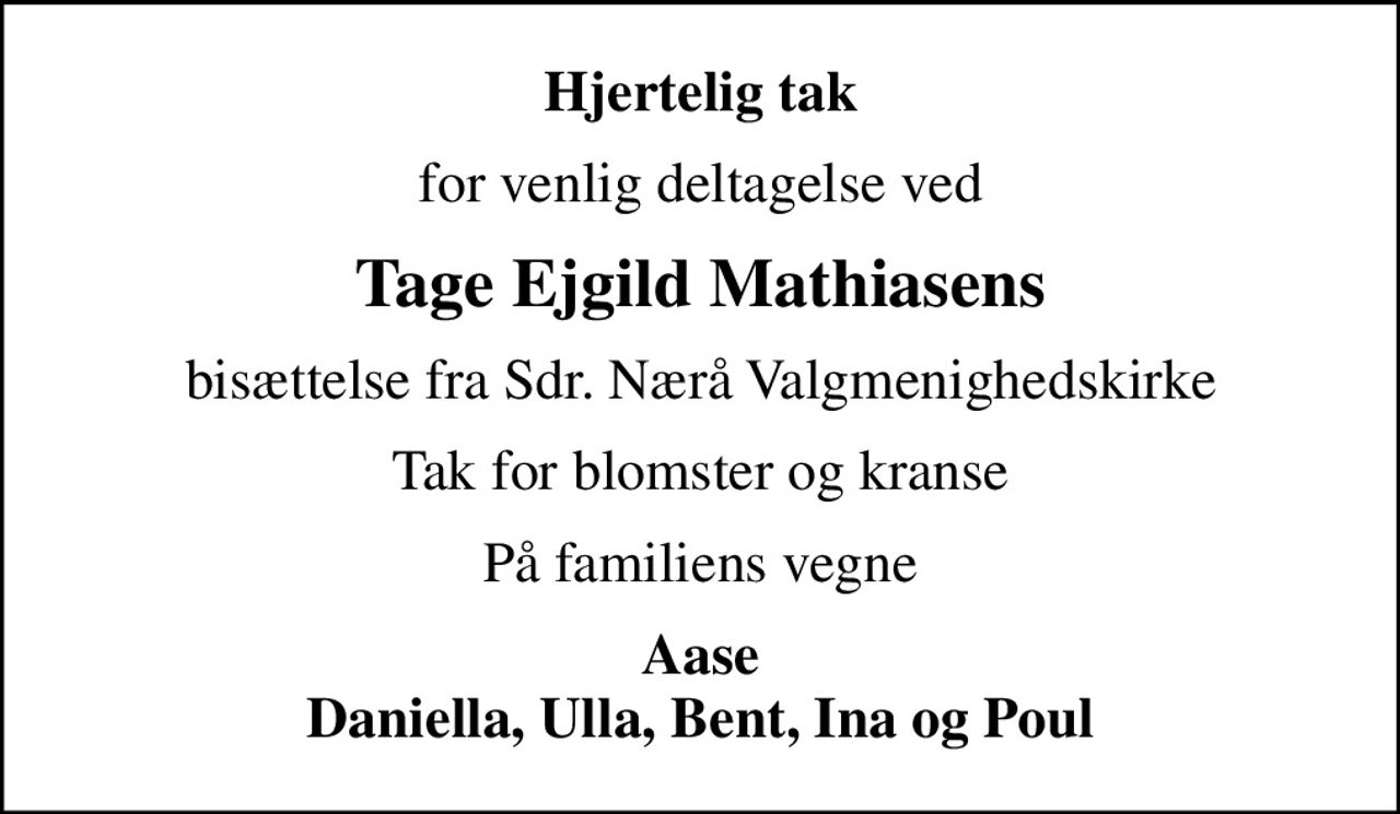 Hjertelig tak
for venlig deltagelse ved
Tage Ejgild Mathiasens
bisættelse fra Sdr. Nærå Valgmenighedskirke
Tak for blomster og kranse
På familiens vegne
Aase Daniella, Ulla, Bent, Ina og Poul