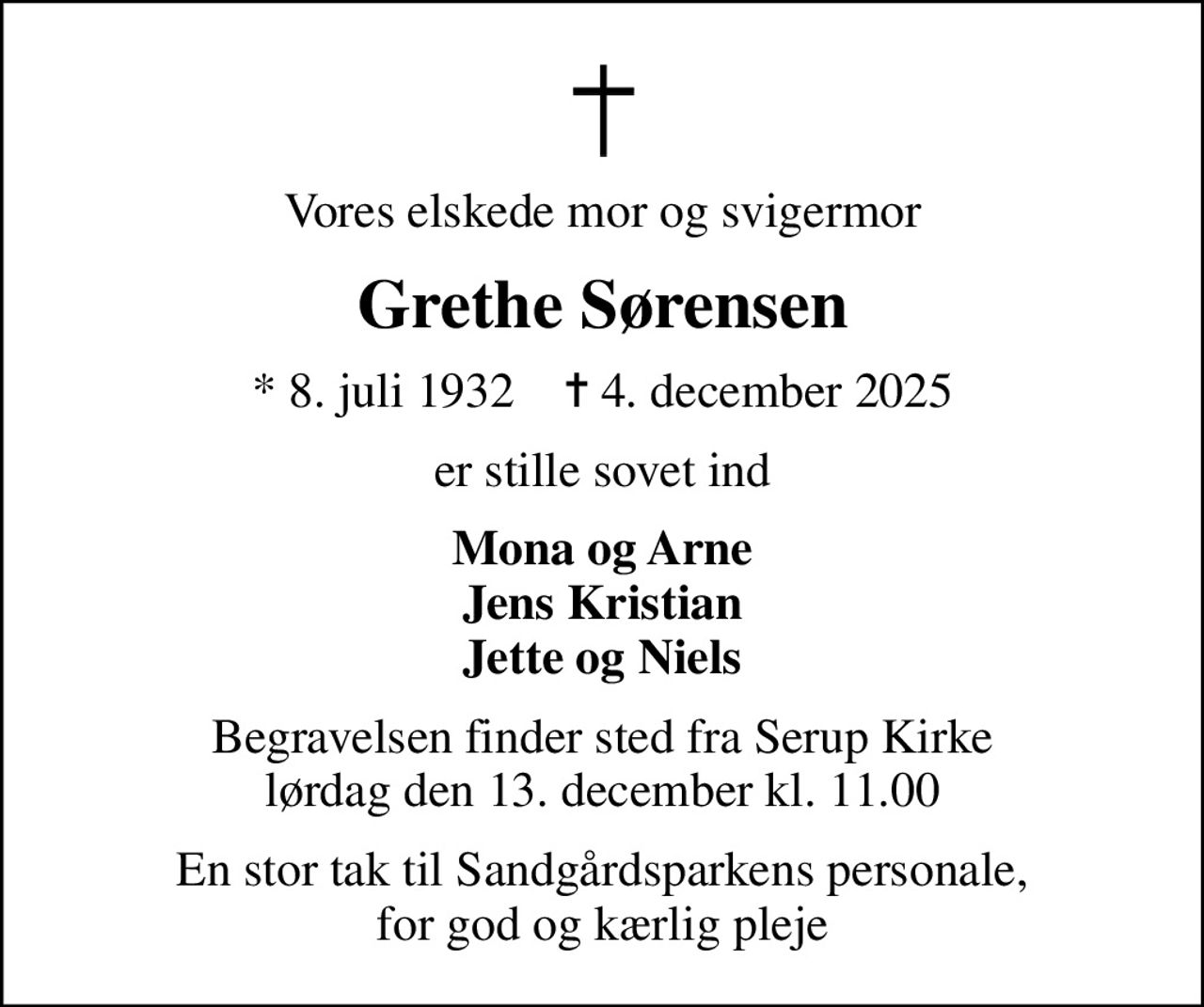 Vores elskede mor og svigermor
Grethe Sørensen
* 8. juli 1932    ✝ 4. december 2025
er stille sovet ind
Mona og Arne Jens Kristian Jette og Niels
Begravelsen finder sted fra Serup Kirke  lørdag den 13. december kl. 11.00 
En stor tak til Sandgårdsparkens personale, for god og kærlig pleje