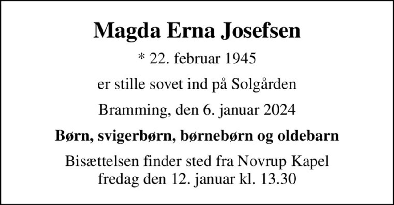 Magda Erna Josefsen
* 22. februar 1945
er stille sovet ind på Solgården
Bramming, den 6. januar 2024
Børn, svigerbørn, børnebørn og oldebarn
Bisættelsen finder sted fra Novrup Kapel  fredag den 12. januar kl. 13.30