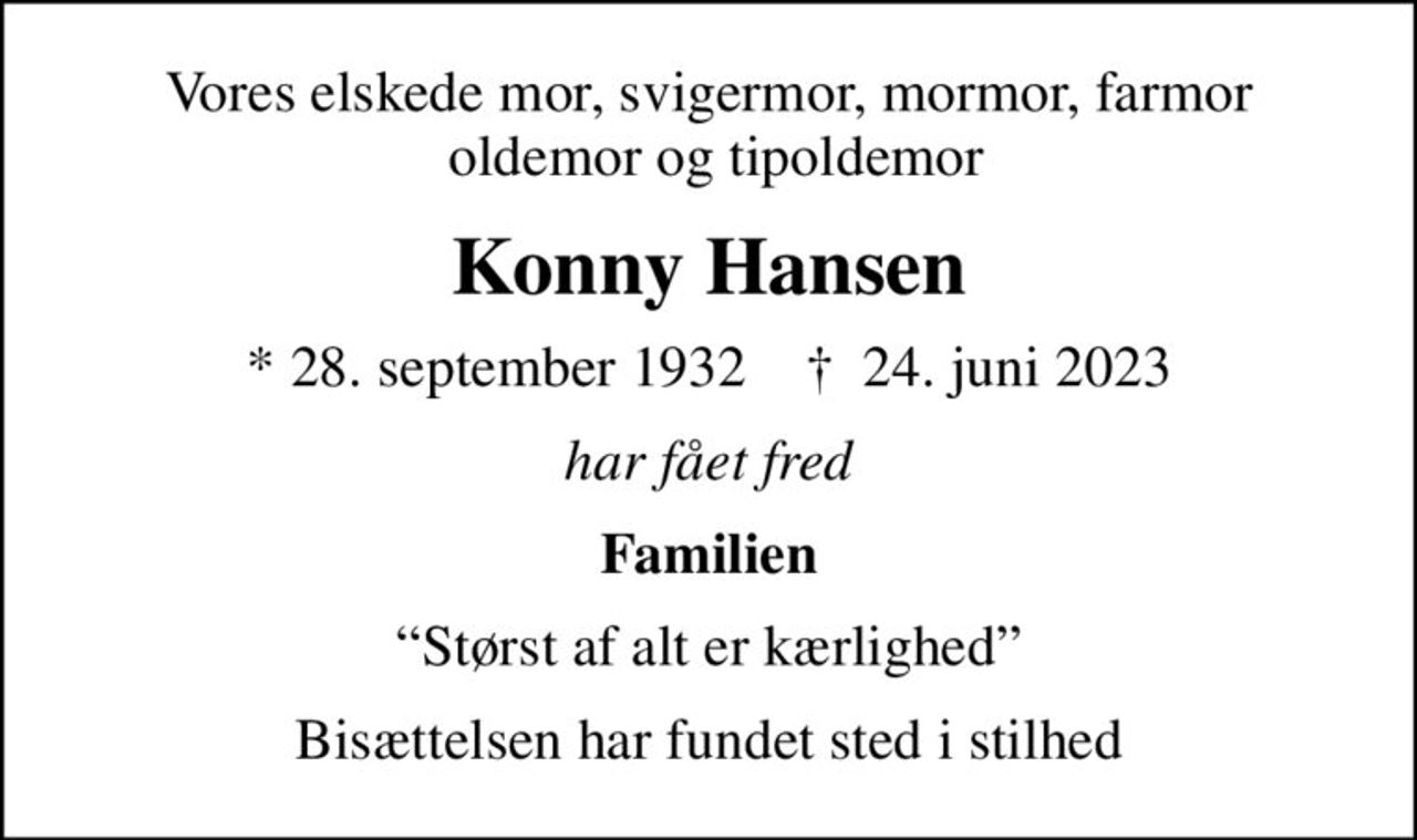 Vores elskede mor, svigermor, mormor, farmor  oldemor og tipoldemor
Konny Hansen
* 28. september 1932    ✝ 24. juni 2023
har fået fred
Familien
Størst af alt er kærlighed
Bisættelsen har fundet sted i stilhed