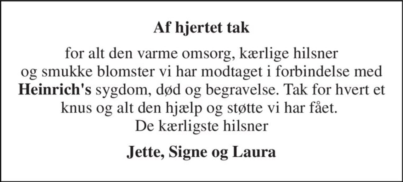Af hjertet tak 
for alt den varme omsorg, kærlige hilsner og smukke blomster vi har modtaget i forbindelse med Heinrich's sygdom, død og begravelse. Tak for hvert et knus og alt den hjælp og støtte vi har fået.  De kærligste hilsner 
Jette, Signe og Laura