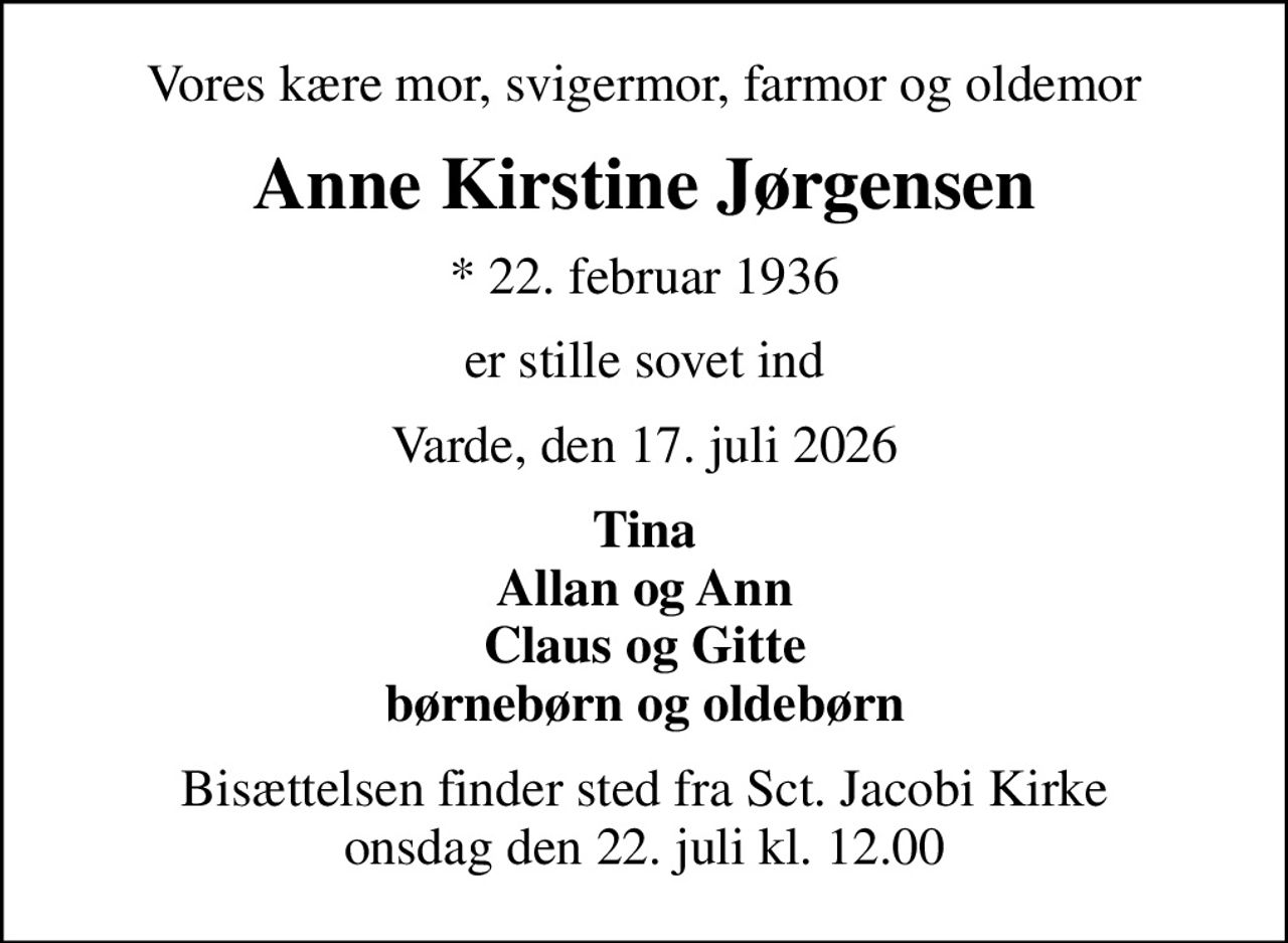 Vores kære mor, svigermor, farmor og oldemor
Anne Kirstine Jørgensen
* 22. februar 1936
er stille sovet ind
Varde, den 17. juli 2026
Tina Allan og Ann Claus og Gitte børnebørn og oldebørn
Bisættelsen finder sted fra Sct. Jacobi Kirke  onsdag den 22. juli kl. 12.00