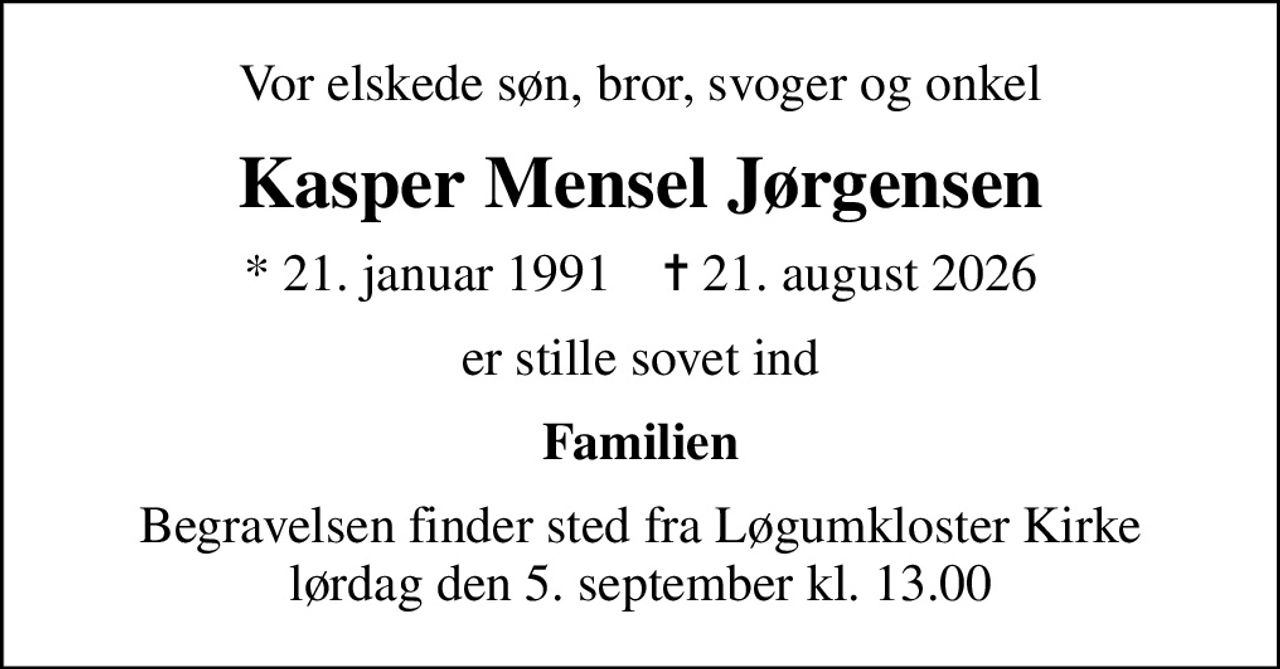 Vor elskede søn, bror, svoger og onkel
Kasper Mensel Jørgensen
* 21. januar 1991    ✝ 21. august 2026
er stille sovet ind
Familien
Begravelsen finder sted fra Løgumkloster Kirke  lørdag den 5. september kl. 13.00