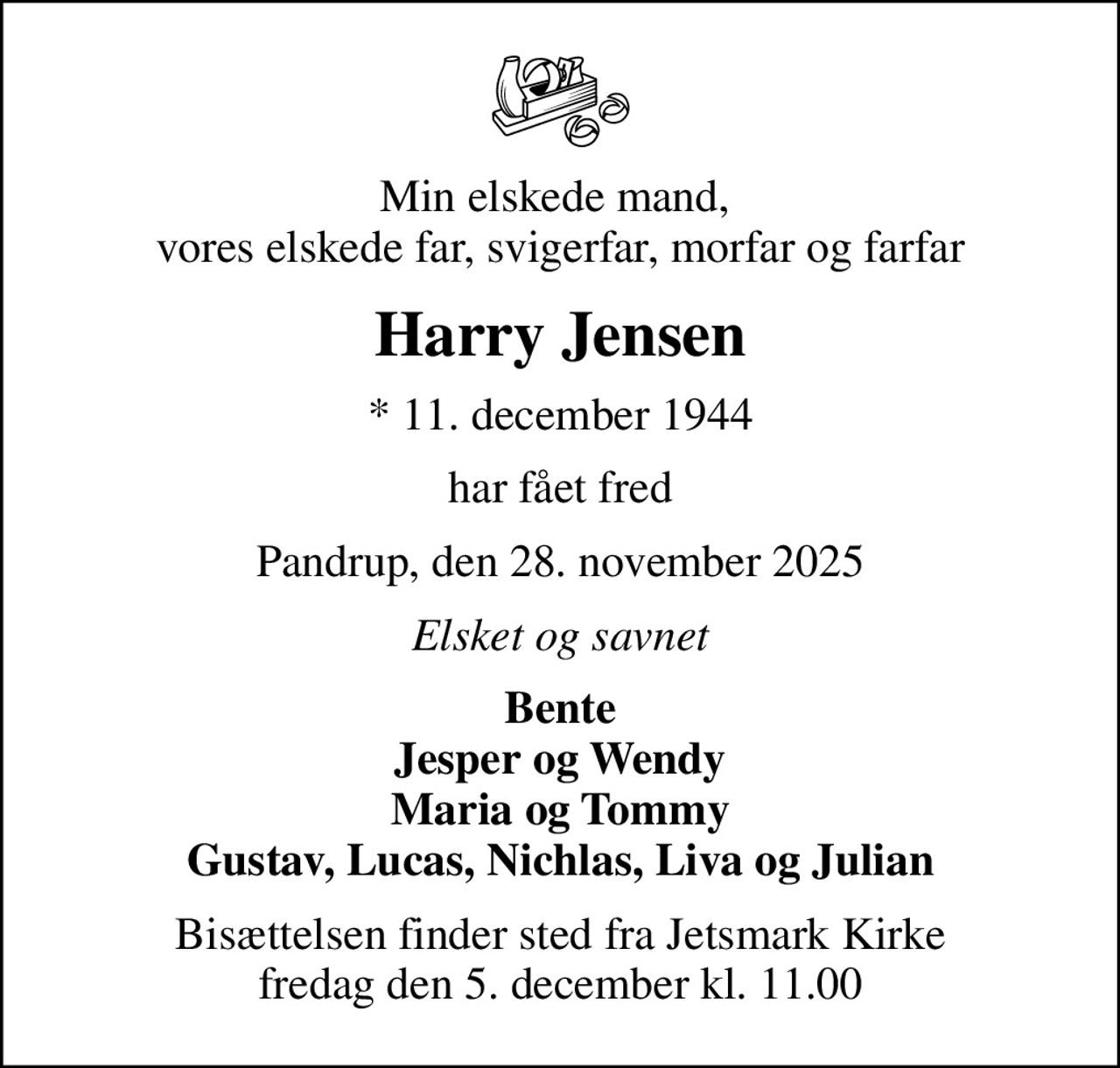 Min elskede mand,  vores elskede far, svigerfar, morfar og farfar
Harry Jensen
* 11. december 1944
har fået fred
Pandrup, den 28. november 2025
Elsket og savnet
Bente Jesper og Wendy Maria og Tommy Gustav, Lucas, Nichlas, Liva og Julian
Bisættelsen finder sted fra Jetsmark Kirke  fredag den 5. december kl. 11.00
