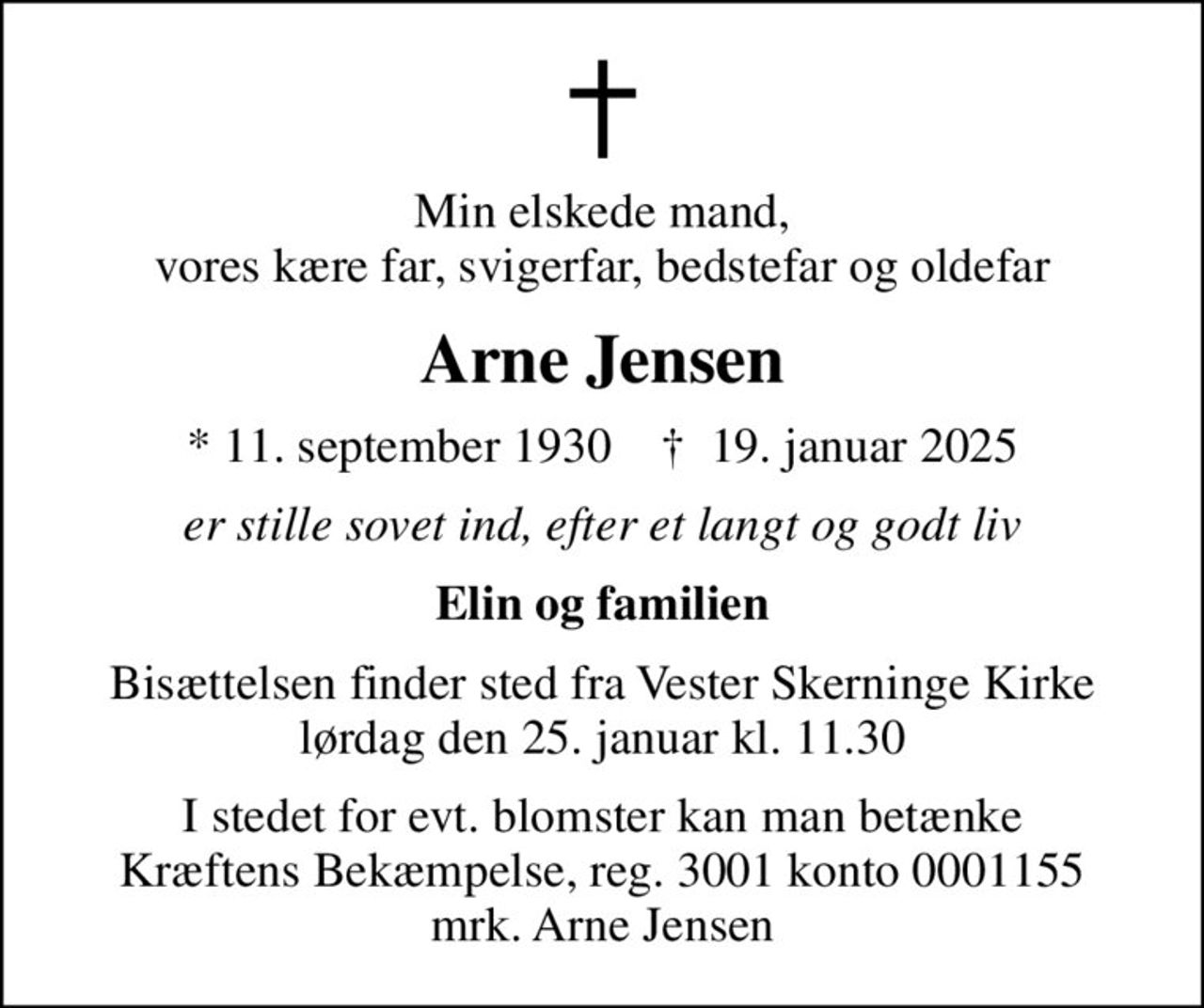 Min elskede mand, vores kære far, svigerfar, bedstefar og oldefar
Arne Jensen
* 11. september 1930    ✝ 19. januar 2025
er stille sovet ind, efter et langt og godt liv
Elin og familien
Bisættelsen finder sted fra Vester Skerninge Kirke  lørdag den 25. januar kl. 11.30 
I stedet for evt. blomster kan man betænke
					Kræftens Bekæmpelse reg.3001konto0001155mrk. Arne
					Jensen