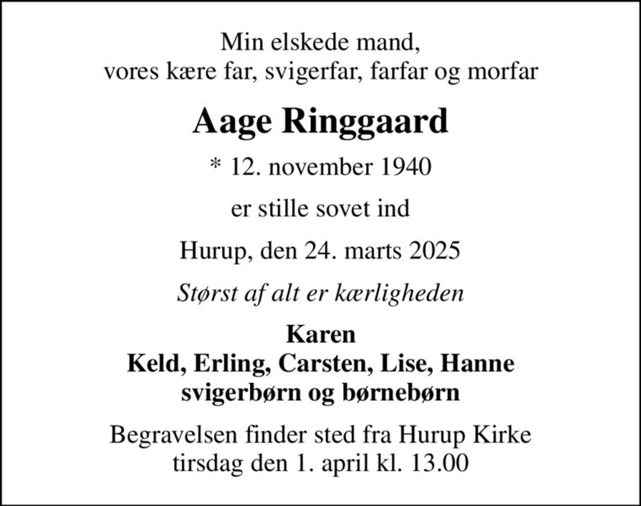 Min elskede mand, vores kære far, svigerfar, farfar og morfar
Aage Ringgaard
* 12. november 1940
er stille sovet ind
Hurup, den 24. marts 2025
Størst af alt er kærligheden
Karen Keld, Erling, Carsten, Lise, Hanne svigerbørn og børnebørn
Begravelsen finder sted fra Hurup Kirke  tirsdag den 1. april kl. 13.00