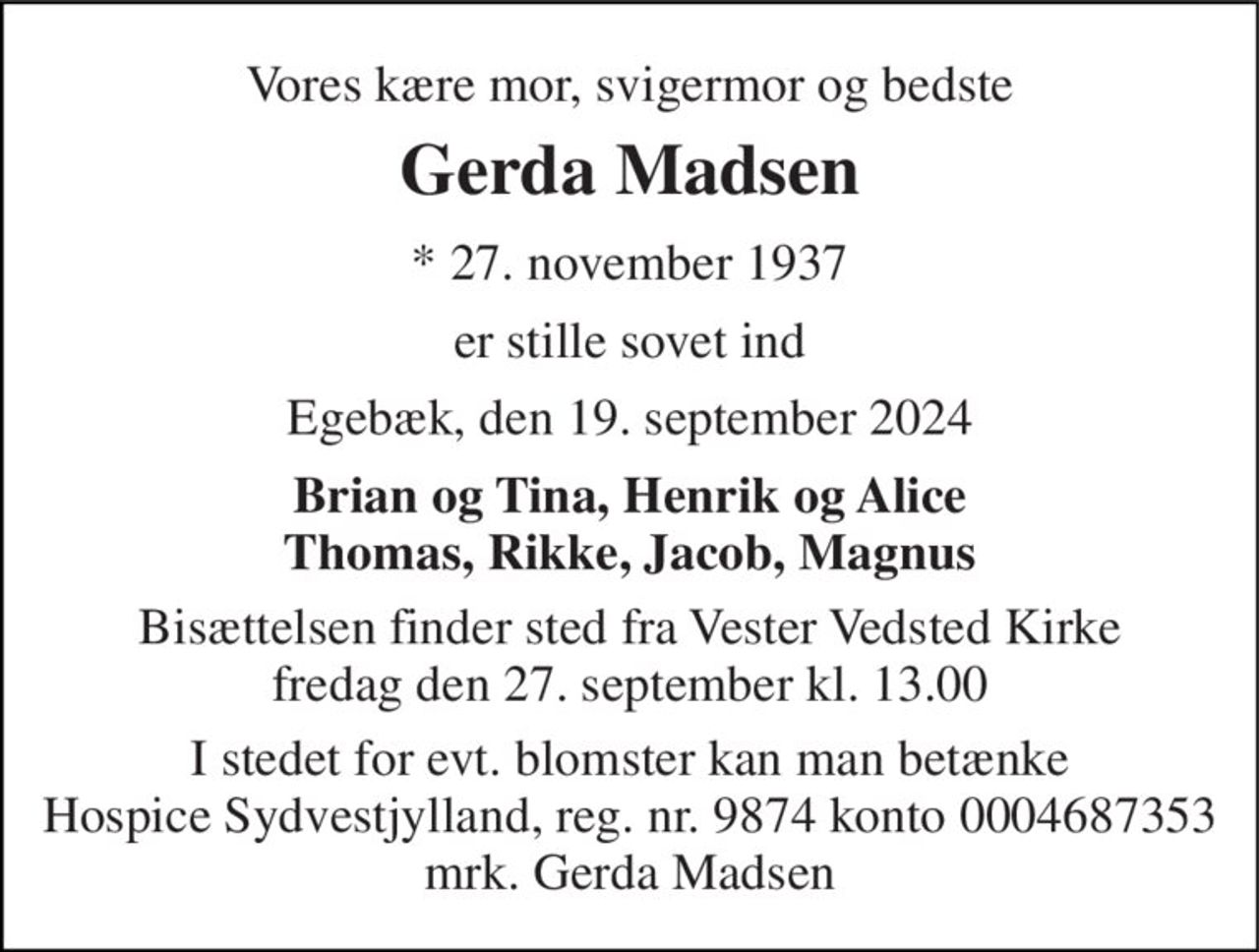 Vores kære mor, svigermor og bedste 
Gerda Madsen 
*​ 27. november 1937 
er stille sovet ind 
Egebæk, den 19. september 2024 
Brian og Tina, Henrik og Alice Thomas, Rikke, Jacob, Magnus 
Bisættelsen​ finder sted fra Vester Vedsted Kirke​ fredag den 27. september​ kl. 13.00 
I stedet for evt. blomster kan man betænke Hospice Sydvestjylland, reg. nr. 9874 konto 0004687353 mrk. Gerda Madsen