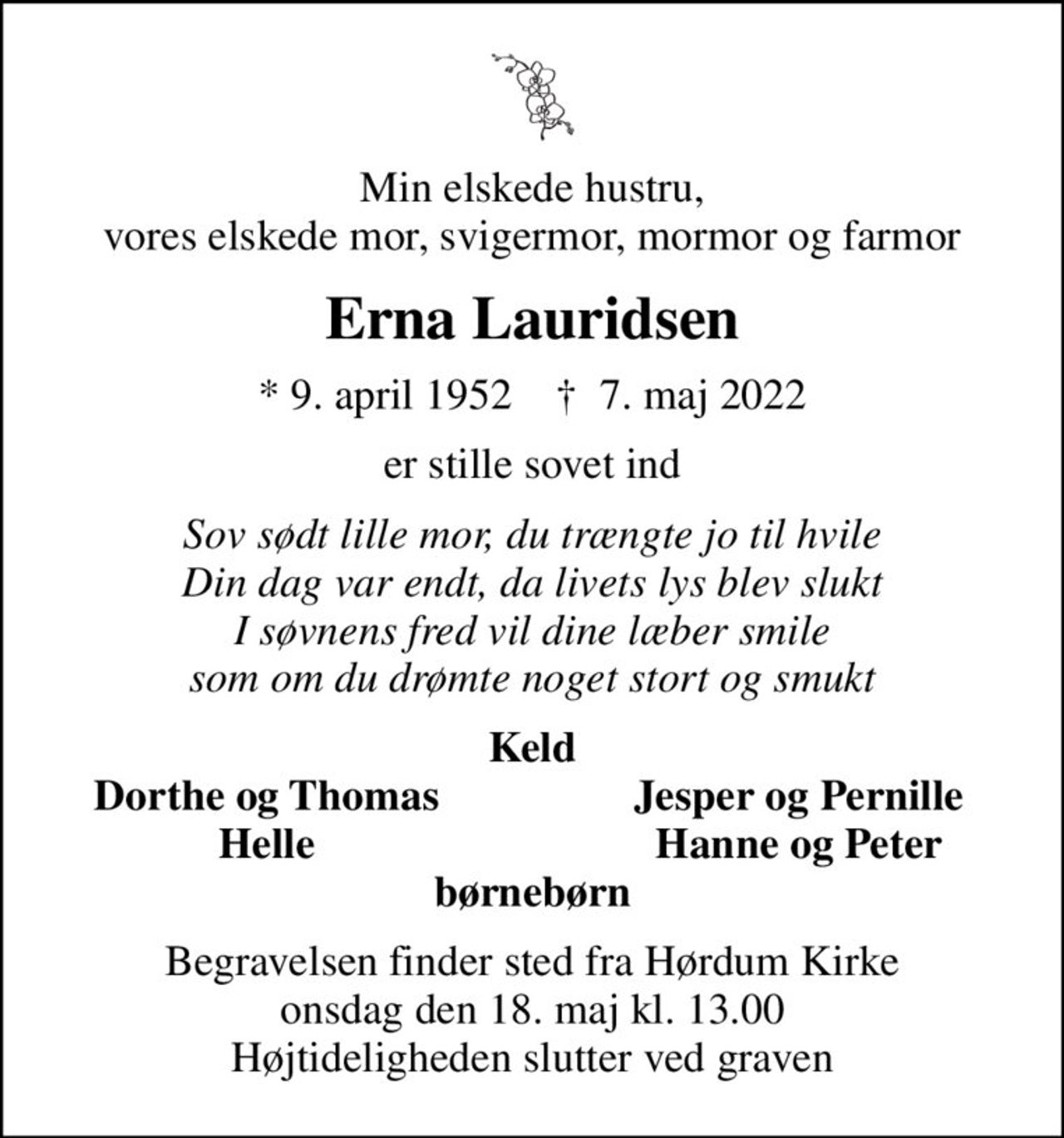 Min elskede hustru, vores elskede mor, svigermor, mormor og farmor
Erna Lauridsen
* 9. april 1952    ✝ 7. maj 2022
er stille sovet ind
Sov sødt lille mor, du trængte jo til hvile Din dag var endt, da livets lys blev slukt I søvnens fred vil dine læber smile som om du drømte noget stort og smukt
Keld
Dorthe og Thomas
Jesper og Pernille
Helle
Hanne og Peter
Begravelsen finder sted fra Hørdum Kirke  onsdag den 18. maj kl. 13.00  Højtideligheden slutter ved graven