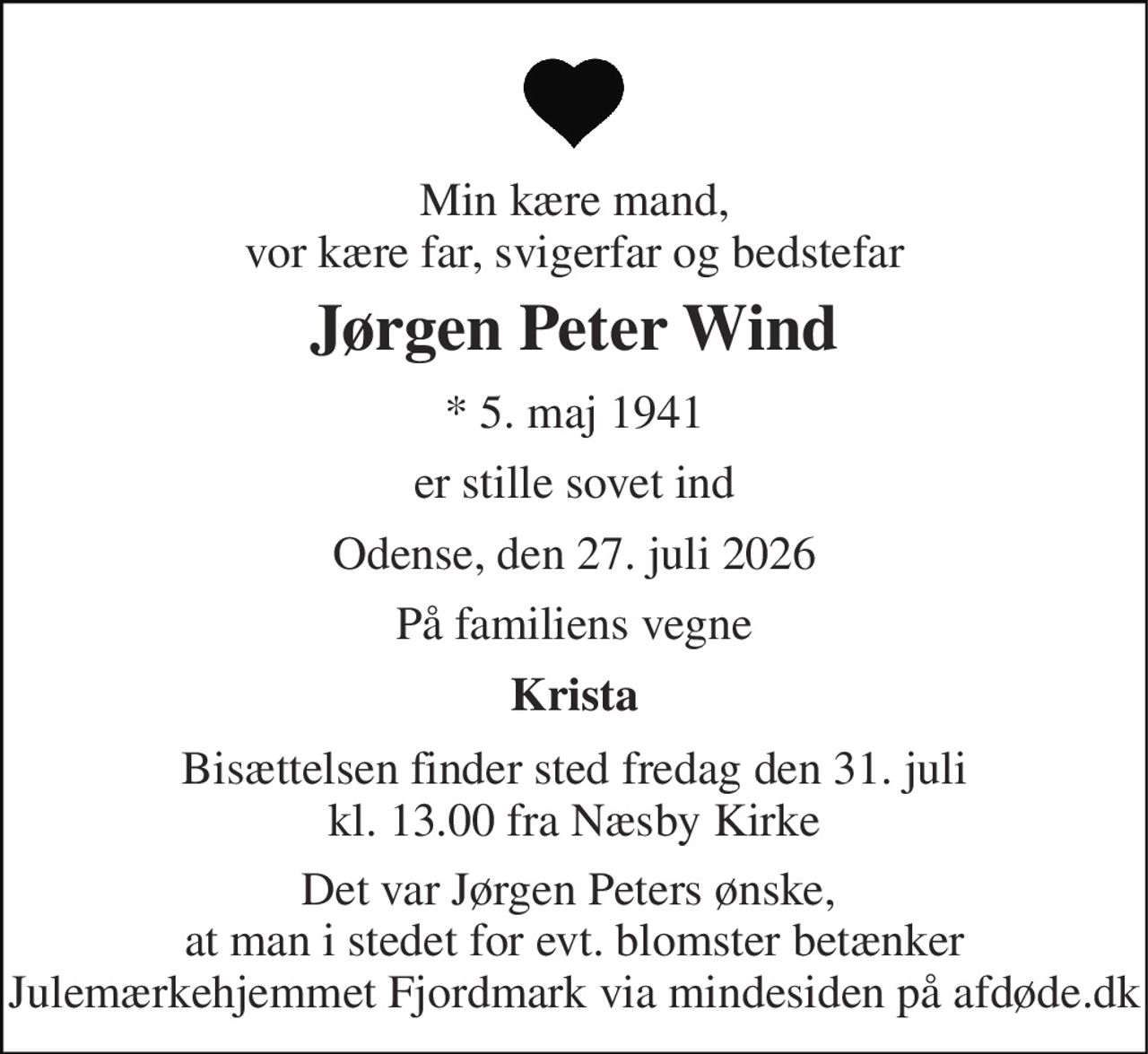 Min kære mand, vor kære far, svigerfar og bedstefar 
Jørgen Peter Wind 
* 5. maj 1941 
er stille sovet ind 
Odense, den 27. juli 2026 
På familiens vegne 
Krista 
Bisættelsen finder sted fredag den 31. juli kl. 13.00 fra Næsby Kirke 
Det var Jørgen Peters ønske,  at man i stedet for evt. blomster betænker Julemærkehjemmet Fjordmark via mindesiden på afdøde.dk