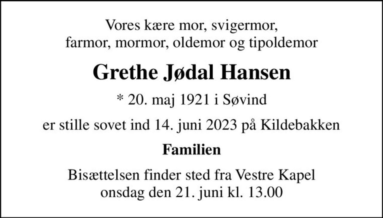 Vores kære mor, svigermor, farmor, mormor, oldemor og tipoldemor
Grethe Jødal Hansen
* 20. maj 1921 i Søvind
er stille sovet ind 14. juni 2023 på Kildebakken
Familien
Bisættelsen finder sted fra Vestre Kapel onsdag den 21. juni kl. 13.00