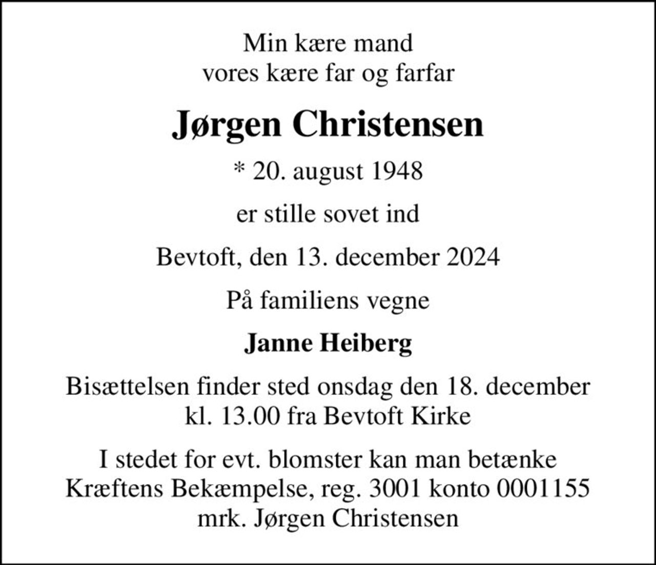 Min kære mand vores kære far og farfar
Jørgen Christensen
* 20. august 1948
er stille sovet ind
Bevtoft, den 13. december 2024
På familiens vegne
Janne Heiberg
Bisættelsen finder sted onsdag den 18. december kl. 13.00 fra Bevtoft Kirke
I stedet for evt. blomster kan man betænke
					Kræftens Bekæmpelse reg.3001konto0001155mrk. Jørgen
					Christensen