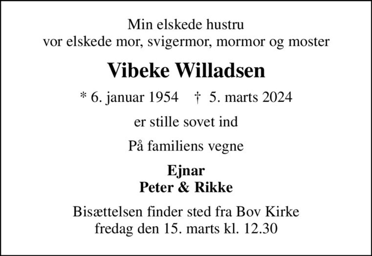 Min elskede hustru vor elskede mor, svigermor, mormor og moster
Vibeke Willadsen
* 6. januar 1954    ✝ 5. marts 2024
er stille sovet ind
På familiens vegne
Ejnar Peter & Rikke
Bisættelsen finder sted fra Bov Kirke  fredag den 15. marts kl. 12.30