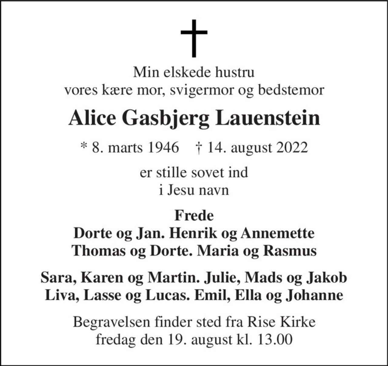 Min elskede hustru vores kære mor, svigermor og bedstemor 
Alice Gasbjerg Lauenstein 
*​ 8. marts 1946​    †​ 14. august 2022 
er stille sovet ind i Jesu navn 
Frede Dorte og Jan. Henrik og Annemette Thomas og Dorte. Maria og Rasmus 
Sara, Karen og Martin. Julie, Mads og Jakob Liva, Lasse og Lucas. Emil, Ella og Johanne 
Begravelsen​ finder sted fra Rise Kirke​ fredag den 19. august​ kl. 13.00