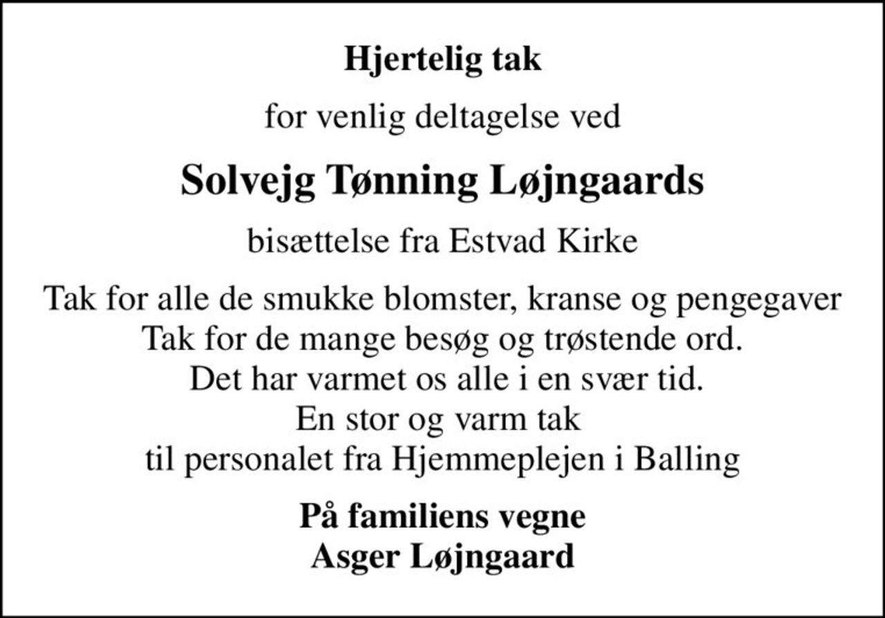 Hjertelig tak
for venlig deltagelse ved
Solvejg Tønning Løjngaards
bisættelse fra Estvad Kirke
Tak for alle de smukke blomster, kranse og pengegaver Tak for de mange besøg og trøstende ord.  Det har varmet os alle i en svær tid. En stor og varm tak  til personalet fra Hjemmeplejen i Balling
På familiens vegne Asger Løjngaard