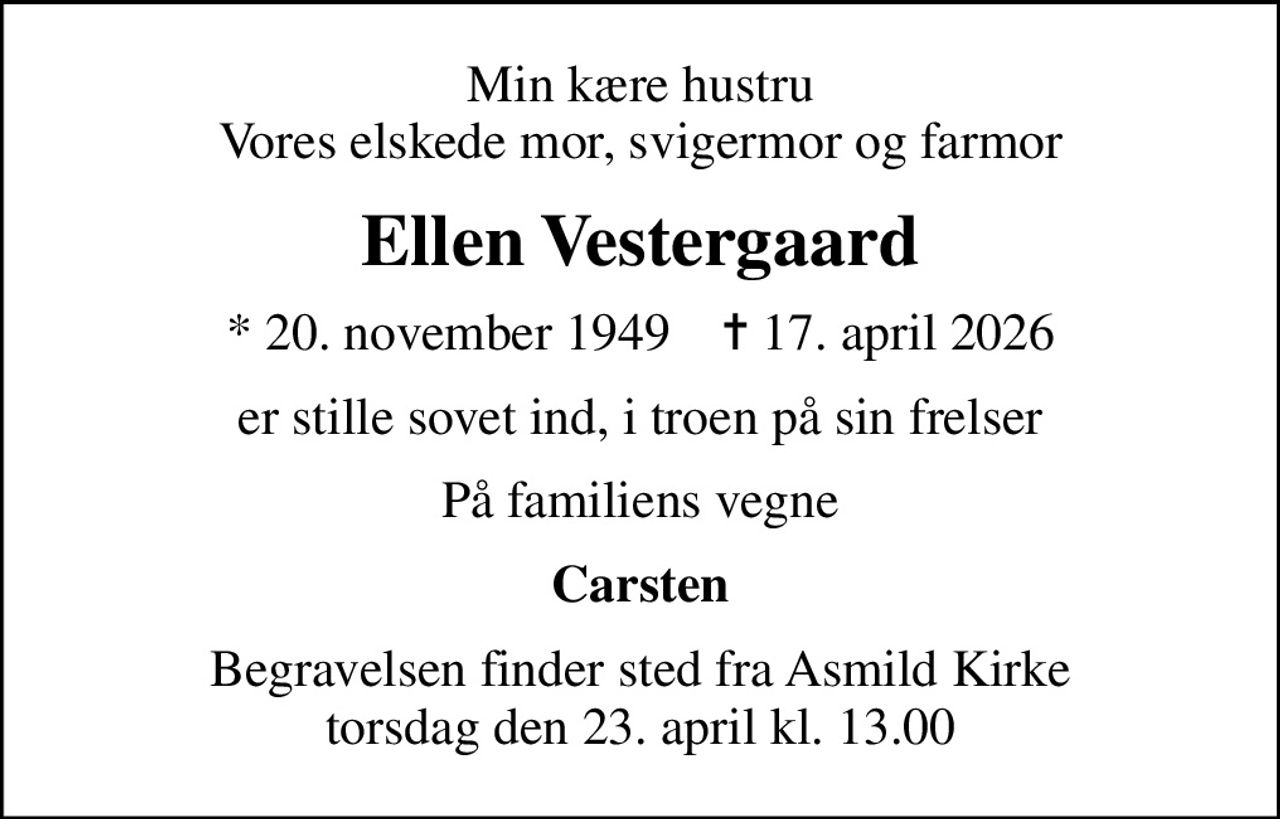 Min kære hustru Vores elskede mor, svigermor og farmor
Ellen Vestergaard
* 20. november 1949    ✝ 17. april 2026
er stille sovet ind, i troen på sin frelser
På familiens vegne
Carsten
Begravelsen finder sted fra Asmild Kirke  torsdag den 23. april kl. 13.00