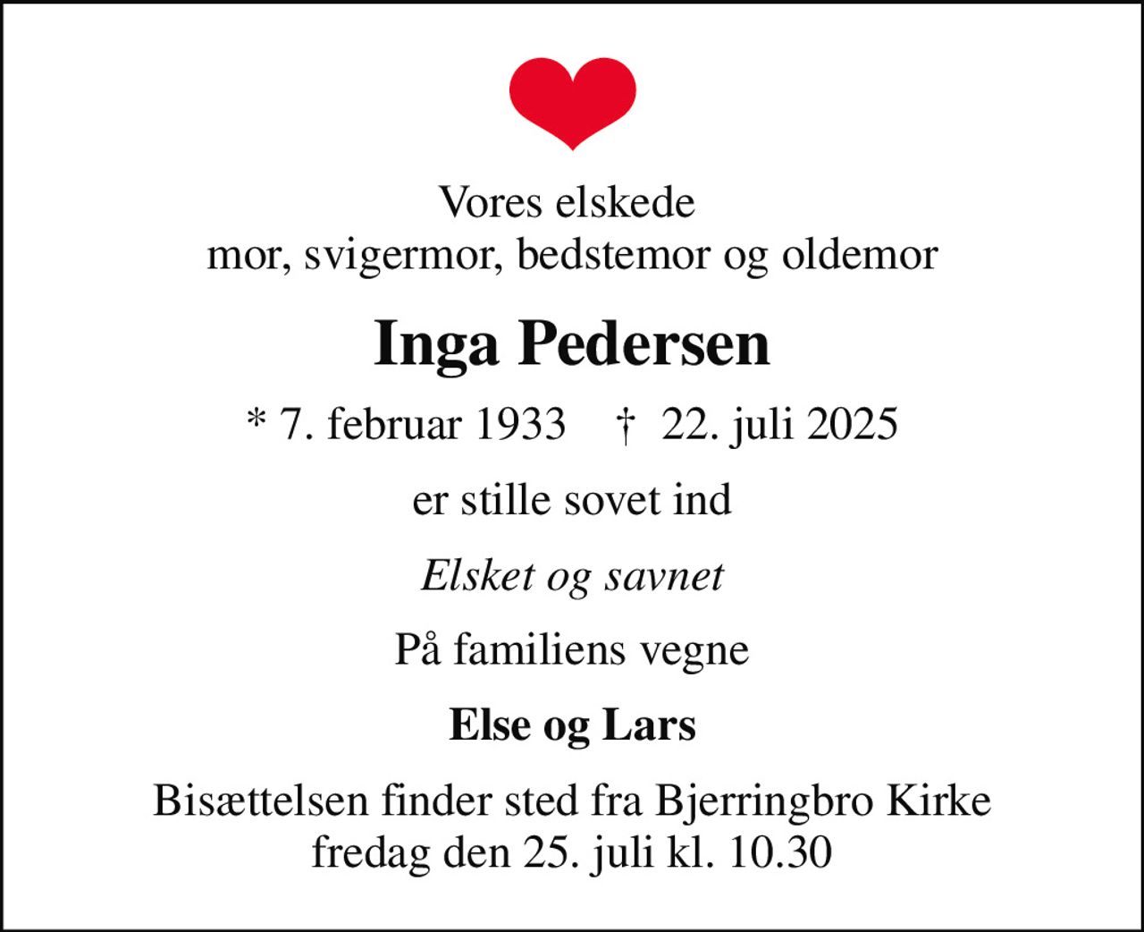 Vores elskede  mor, svigermor, bedstemor og oldemor
Inga Pedersen
* 7. februar 1933    ✝ 22. juli 2025
er stille sovet ind
Elsket og savnet
På familiens vegne
Else og Lars
Bisættelsen finder sted fra Bjerringbro Kirke  fredag den 25. juli kl. 10.30