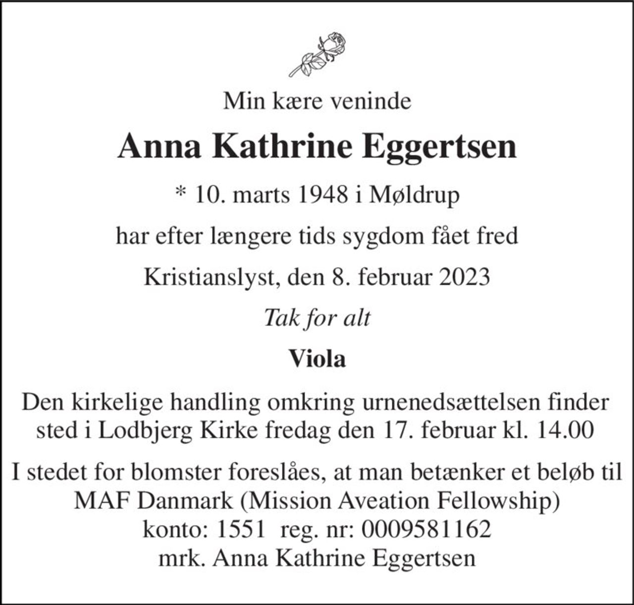Min kære veninde 
Anna Kathrine Eggertsen 
*​ 10. marts 1948​ i Møldrup 
har efter længere tids sygdom fået fred 
Kristianslyst, den 8. februar 2023 
Tak for alt 
Viola 
Den kirkelige handling omkring urnenedsættelsen finder sted i Lodbjerg Kirke fredag den 17. februar kl. 14.00 
I stedet for blomster foreslåes, at man betænker et beløb til MAF Danmark (Mission Aveation Fellowship) konto: 1551  reg. nr: 0009581162 mrk. Anna Kathrine Eggertsen