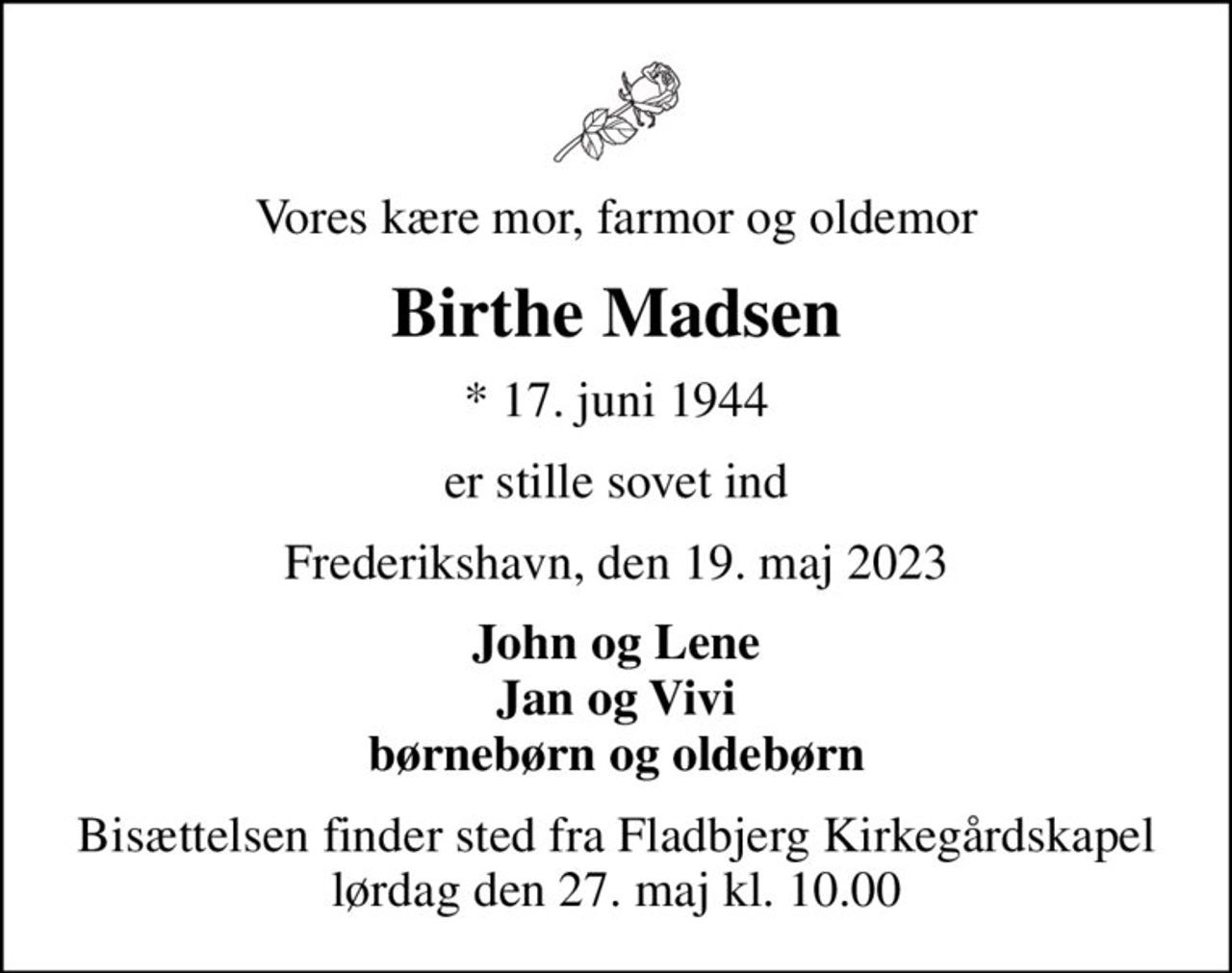 Vores kære mor, farmor og oldemor
Birthe Madsen
* 17. juni 1944
er stille sovet ind
Frederikshavn, den 19. maj 2023
John og Lene Jan og Vivi børnebørn og oldebørn
Bisættelsen finder sted fra Fladbjerg Kirkegårdskapel  lørdag den 27. maj kl. 10.00
