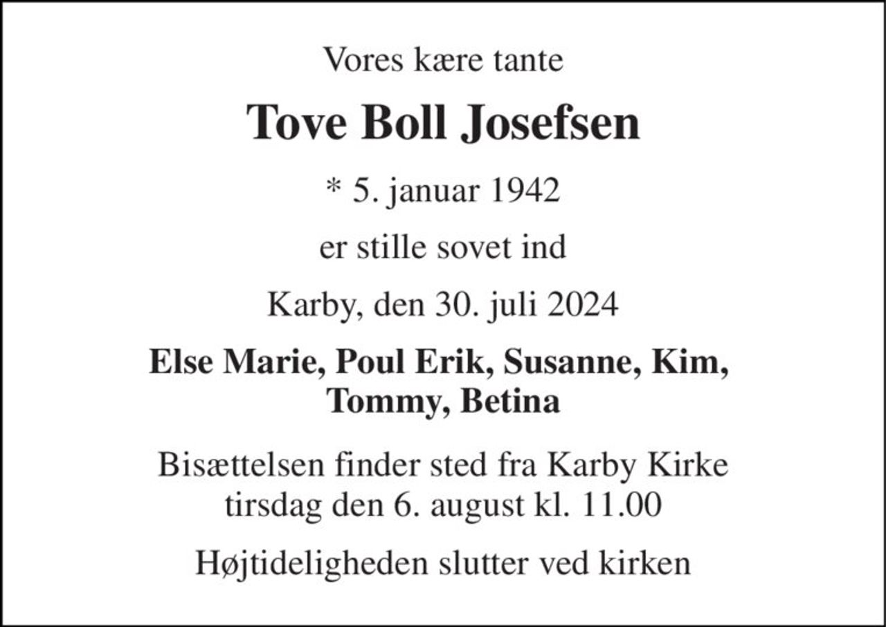 Vores kære tante 
Tove Boll Josefsen 
*​ 5. januar 1942 
er stille sovet ind 
Karby, den 30. juli 2024 
Else Marie, Poul Erik, Susanne, Kim,  Tommy, Betina 
Bisættelsen​ finder sted fra Karby Kirke​ tirsdag den 6. august​ kl. 11.00 
Højtideligheden slutter ved kirken
