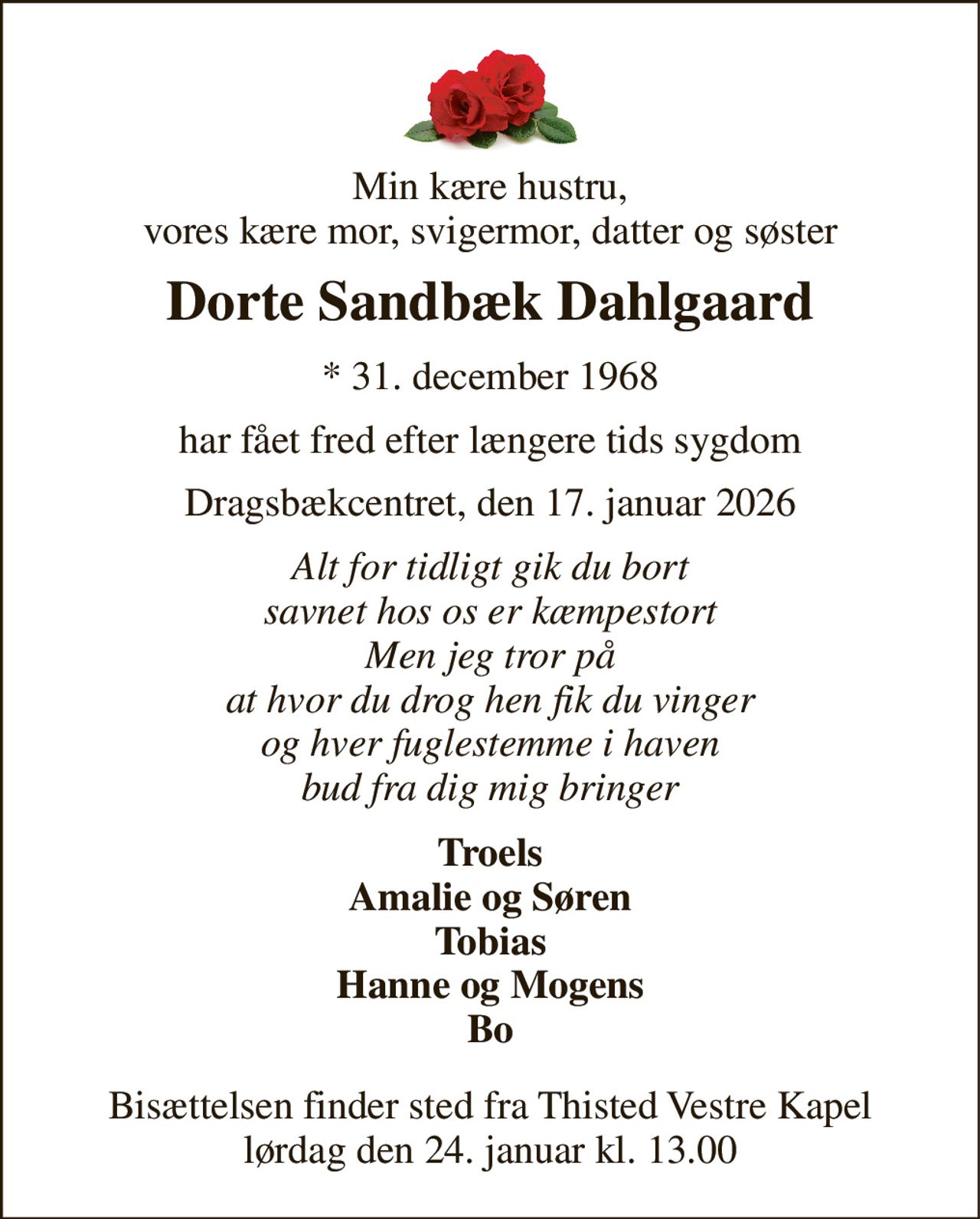 Min kære hustru, vores kære mor, svigermor, datter og søster 
Dorte Sandbæk Dahlgaard 
* 31. december 1968 
har fået fred efter længere tids sygdom 
Dragsbækcentret, den 17. januar 2026 
Alt for tidligt gik du bort savnet hos os er kæmpestort Men jeg tror på at hvor du drog hen fik du vinger og hver fuglestemme i haven bud fra dig mig bringer 
Troels Amalie og Søren Tobias Hanne og Mogens Bo 
Bisættelsen finder sted fra Thisted Vestre Kapel lørdag den 24. januar kl. 13.00