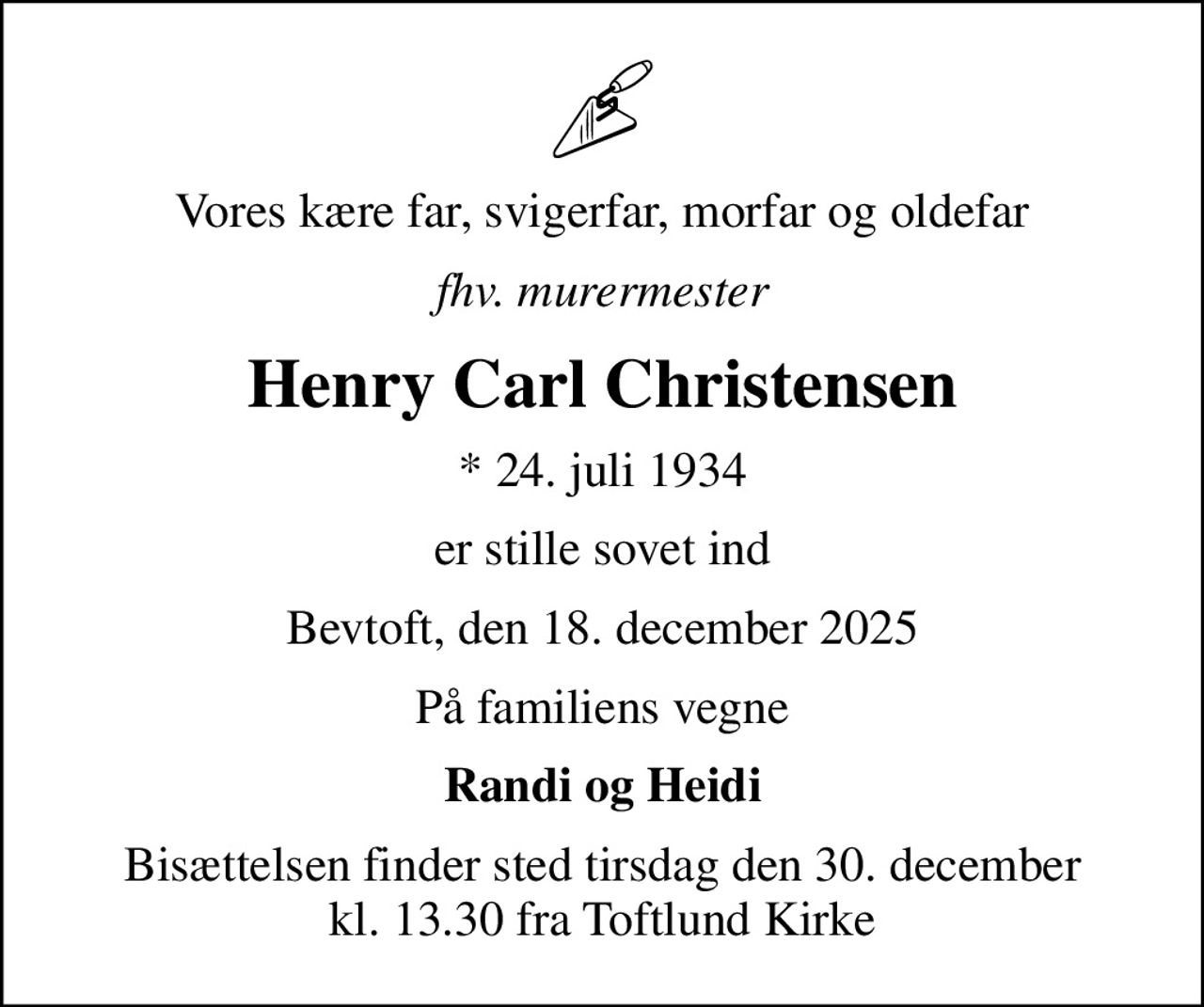 Vores kære far, svigerfar, morfar og oldefar
fhv. murermester
Henry Carl Christensen
* 24. juli 1934
er stille sovet ind
Bevtoft, den 18. december 2025
På familiens vegne
Randi og Heidi
Bisættelsen finder sted tirsdag den 30. december kl. 13.30 fra Toftlund Kirke