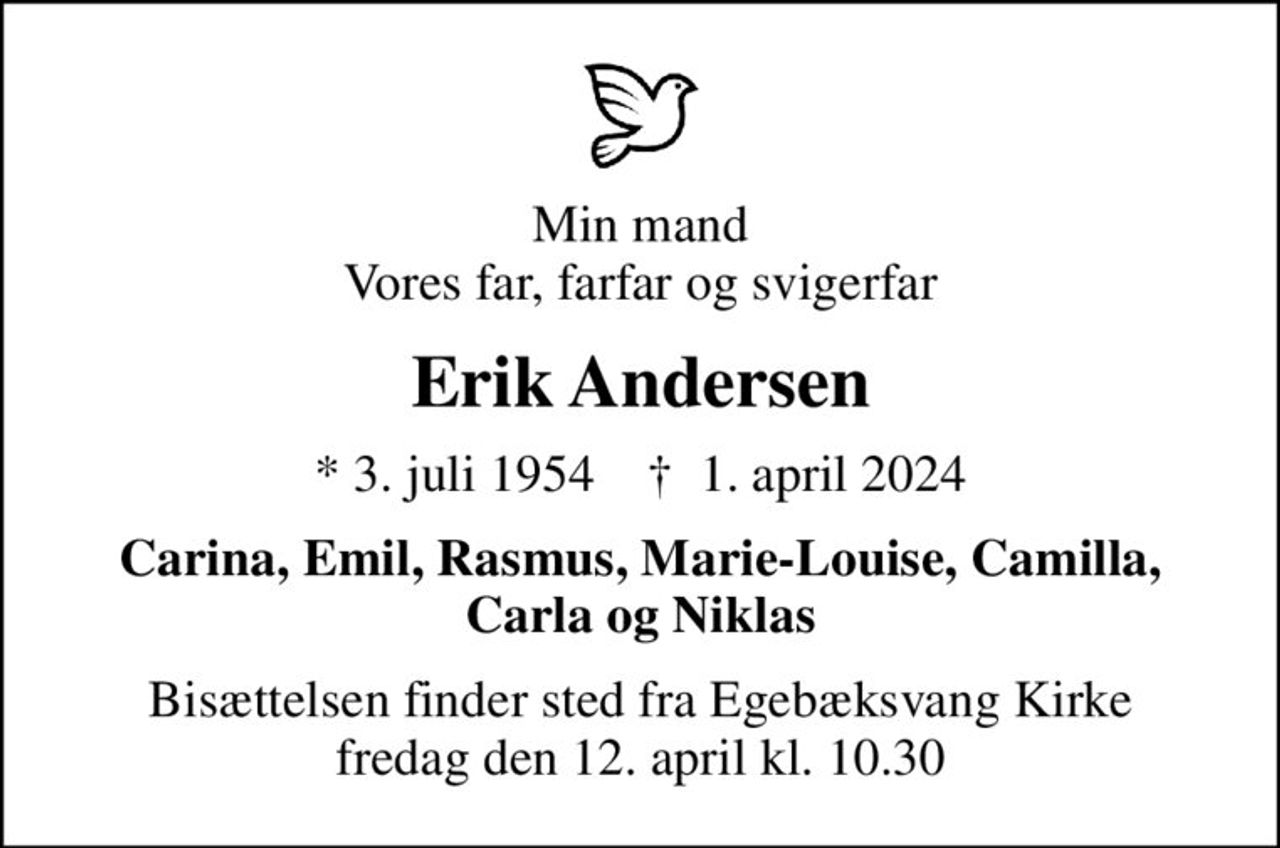 Min mand Vores far, farfar og svigerfar
Erik Andersen
* 3. juli 1954    ✝ 1. april 2024
Carina, Emil, Rasmus, Marie-Louise, Camilla, Carla og Niklas
Bisættelsen finder sted fra Egebæksvang Kirke  fredag den 12. april kl. 10.30