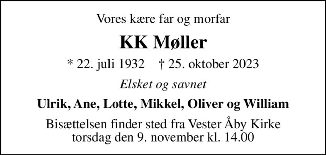 Vores kære far og morfar
KK Møller
* 22. juli 1932    ✝ 25. oktober 2023
Elsket og savnet
Ulrik, Ane, Lotte, Mikkel, Oliver og William
Bisættelsen finder sted fra Vester Åby Kirke  torsdag den 9. november kl. 14.00