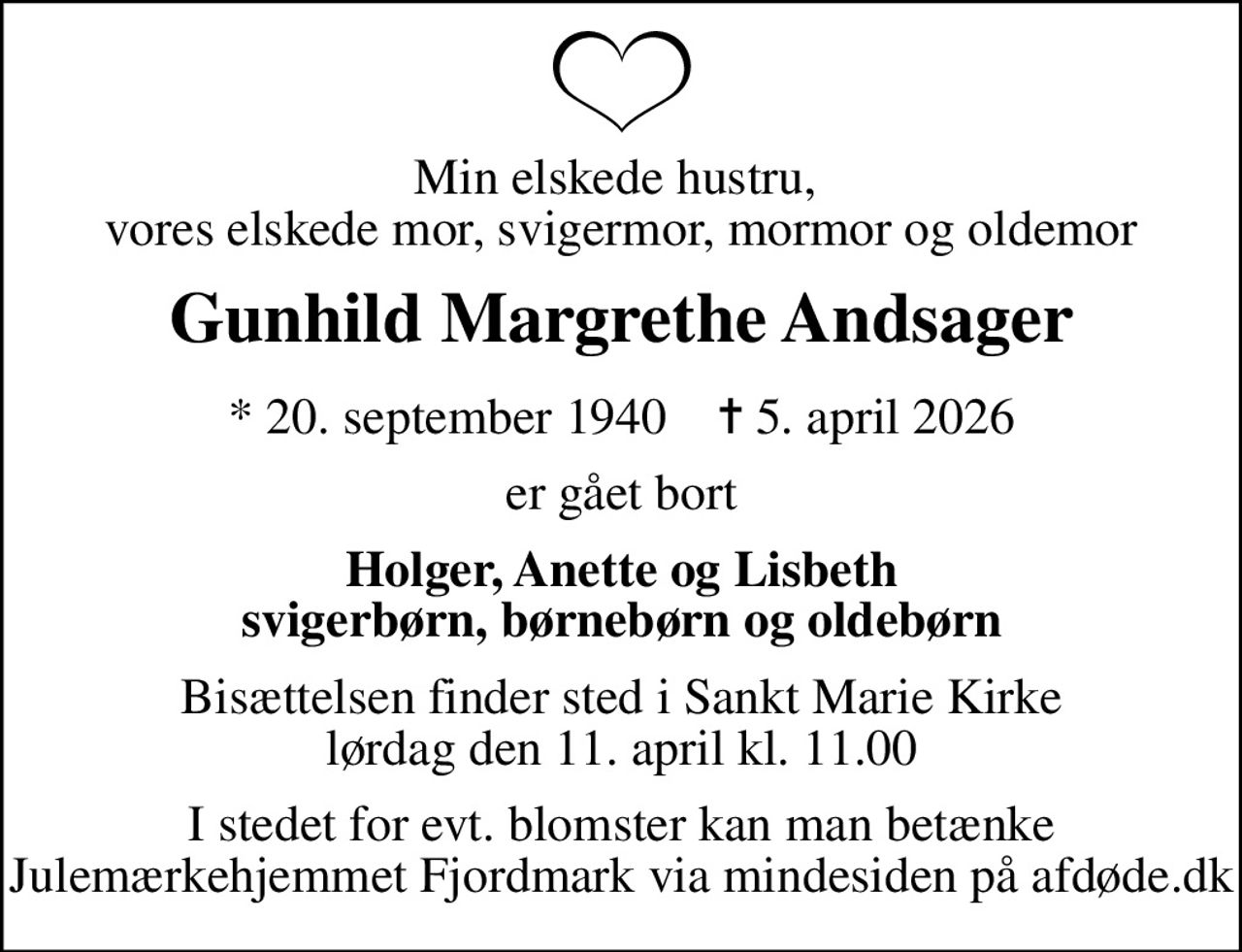 Min elskede hustru,  vores elskede mor, svigermor, mormor og oldemor
Gunhild Margrethe Andsager
* 20. september 1940    ✝ 5. april 2026
er gået bort
Holger, Anette og Lisbeth svigerbørn, børnebørn og oldebørn
Bisættelsen finder sted i Sankt Marie Kirke  lørdag den 11. april kl. 11.00 
I stedet for evt. blomster kan man betænke
					Julemærkehjemmet Fjordmark via mindesiden på afdøde.dk
