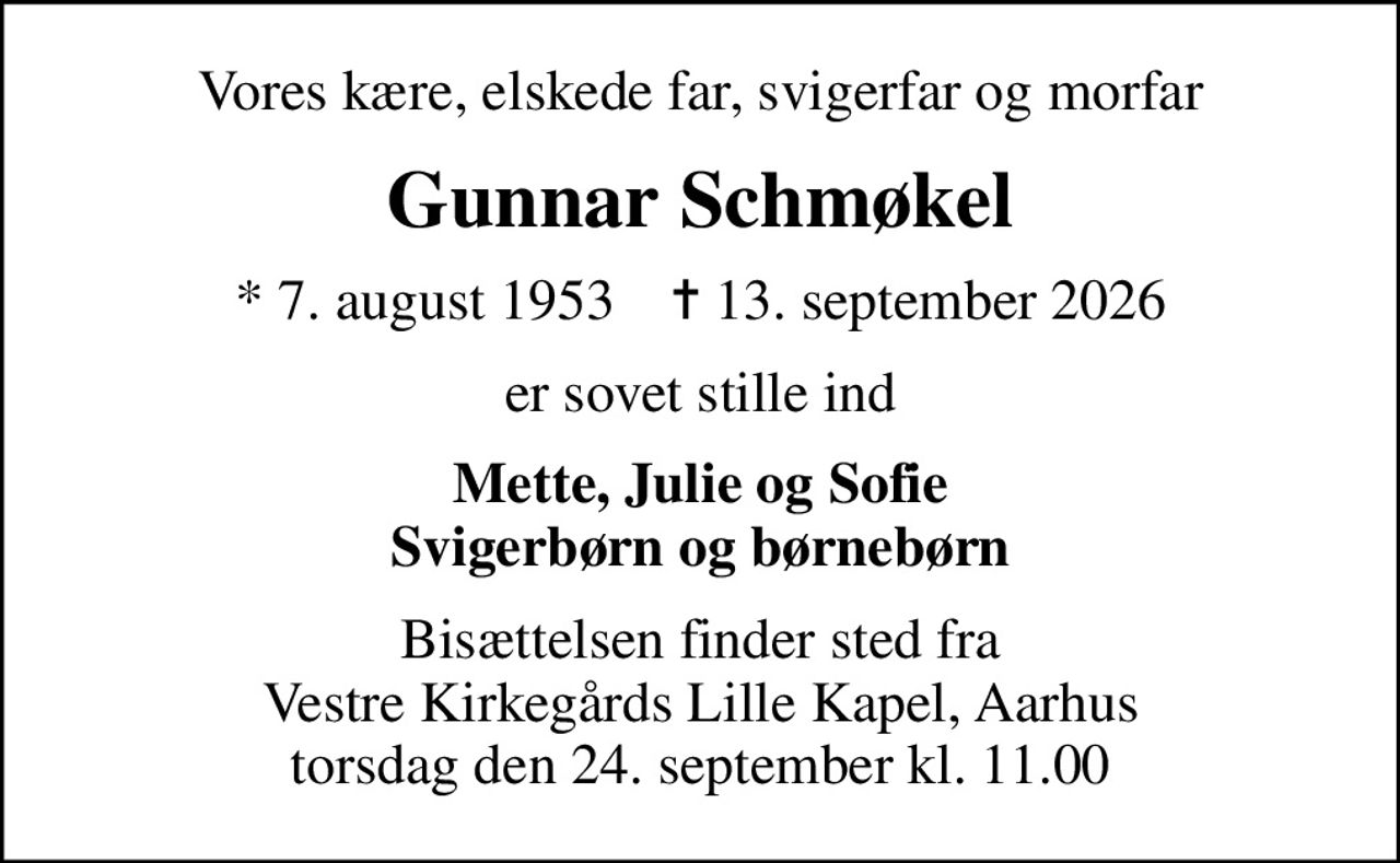 Vores kære, elskede far, svigerfar og morfar
Gunnar Schmøkel
* 7. august 1953    ✝ 13. september 2026
er sovet stille ind
Mette, Julie og Sofie Svigerbørn og børnebørn
Bisættelsen finder sted fra Vestre Kirkegårds Lille Kapel, Aarhus torsdag den 24. september kl. 11.00