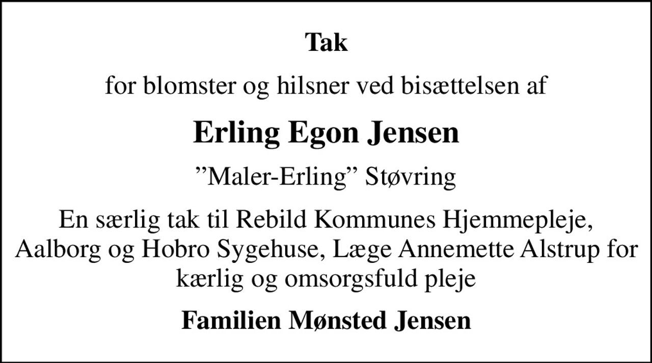 Tak
for blomster og hilsner ved bisættelsen af
Erling Egon Jensen
Maler-Erling Støvring
En særlig tak til Rebild Kommunes Hjemmepleje, Aalborg og Hobro Sygehuse, Læge Annemette Alstrup for kærlig og omsorgsfuld pleje
Familien Mønsted Jensen