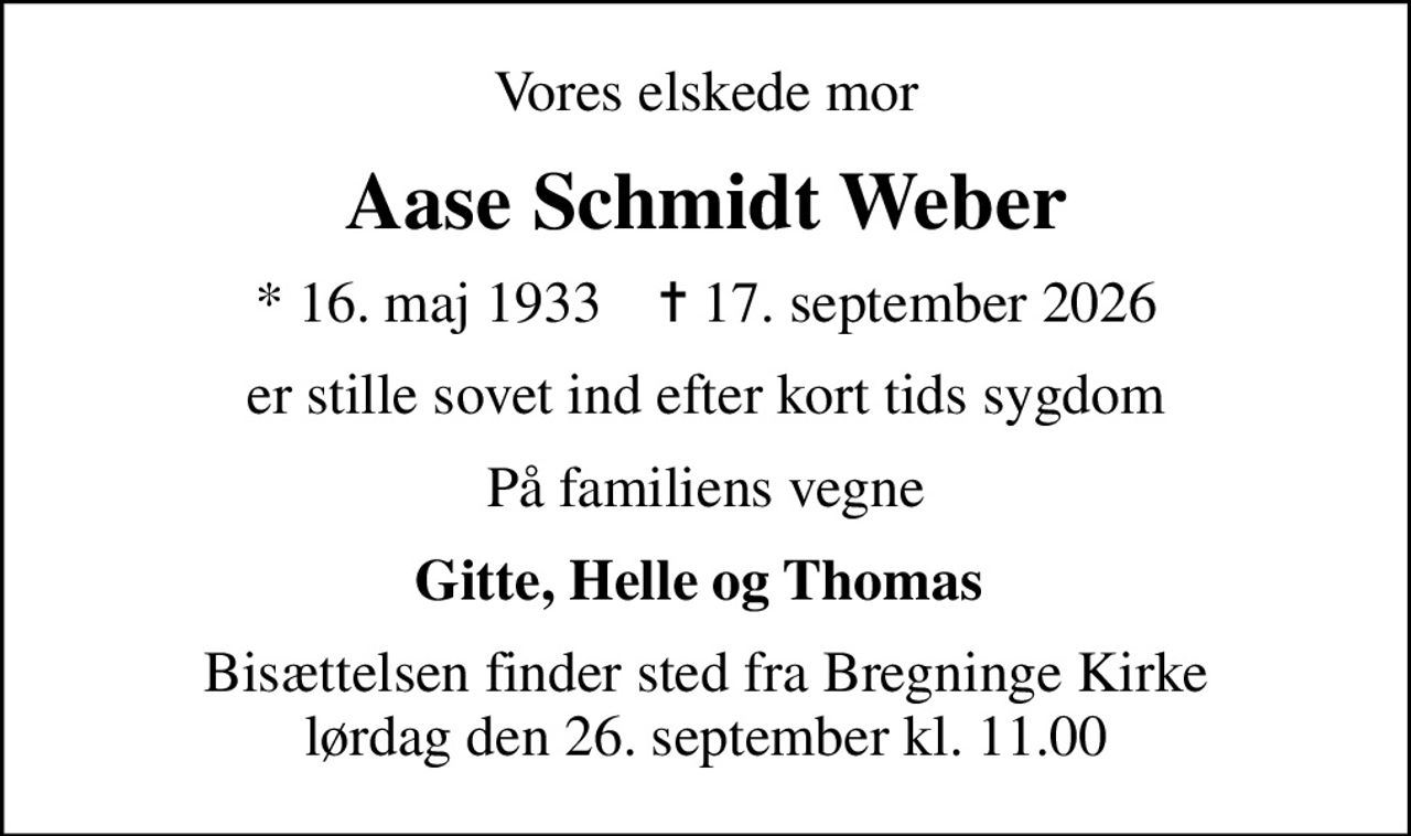 Vores elskede mor
Aase Schmidt Weber
* 16. maj 1933    ✝ 17. september 2026
er stille sovet ind efter kort tids sygdom
På familiens vegne
Gitte, Helle og Thomas 
Bisættelsen finder sted fra Bregninge Kirke  lørdag den 26. september kl. 11.00