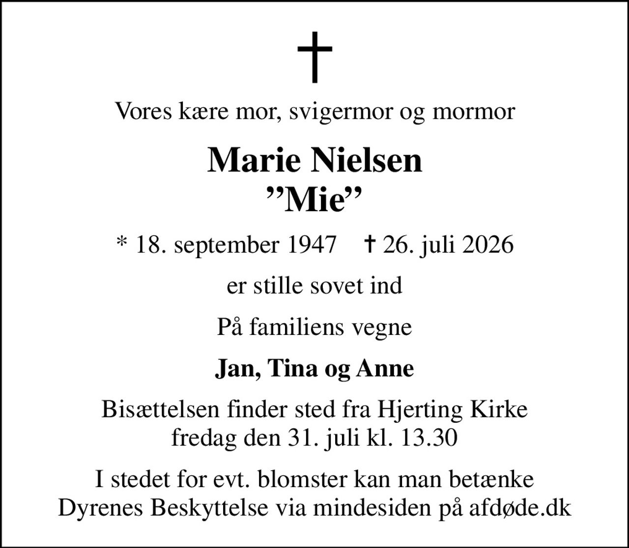Vores kære mor, svigermor og mormor
Marie Nielsen Mie
* 18. september 1947    ✝ 26. juli 2026
er stille sovet ind
På familiens vegne
Jan, Tina og Anne
Bisættelsen finder sted fra Hjerting Kirke  fredag den 31. juli kl. 13.30 
I stedet for evt. blomster kan man betænke
					Dyrenes Beskyttelse via mindesiden på afdøde.dk