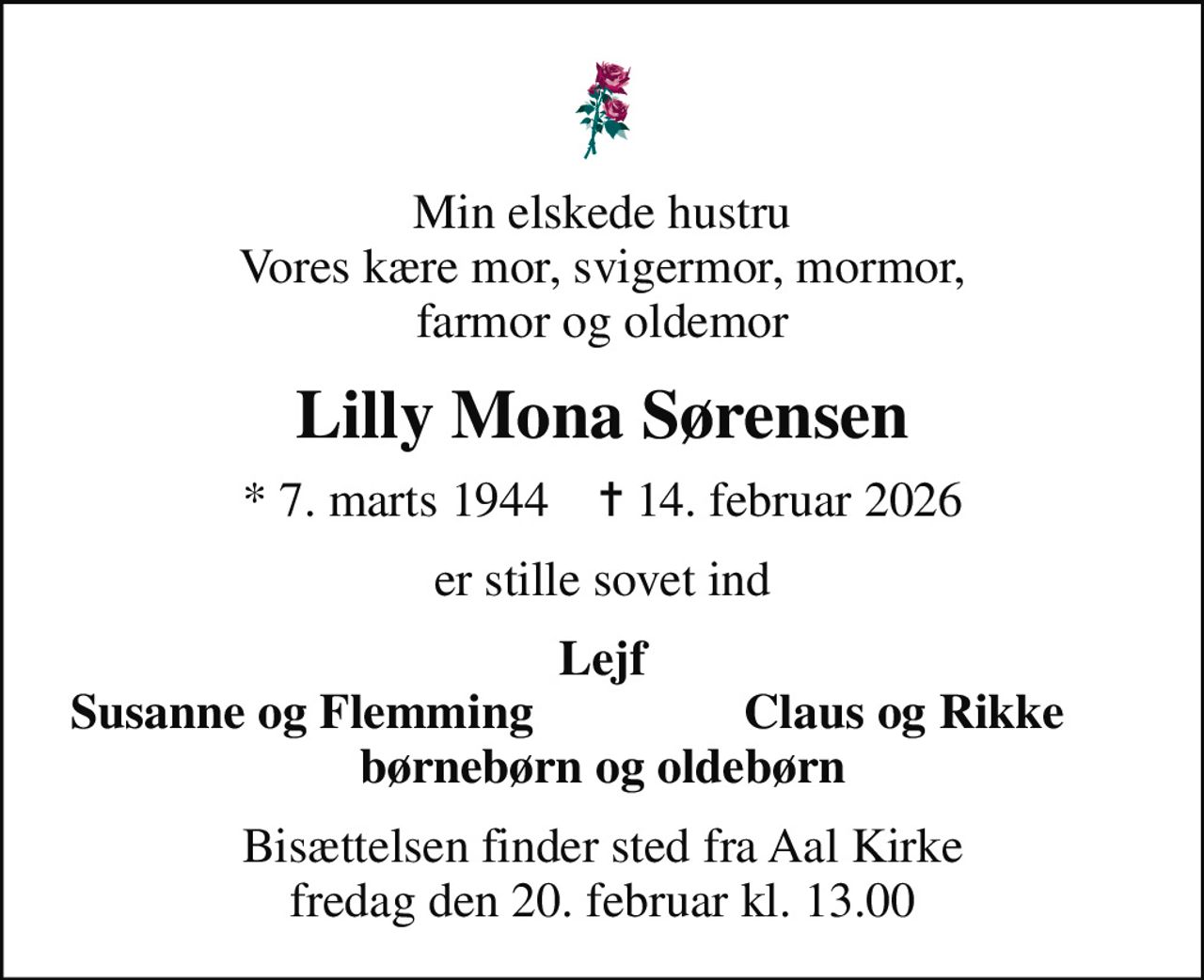 Min elskede hustru Vores kære mor, svigermor, mormor, farmor og oldemor
Lilly Mona Sørensen
* 7. marts 1944    ✝ 14. februar 2026
er stille sovet ind
Lejf
Susanne og Flemming
Claus og Rikke
Bisættelsen finder sted fra Aal Kirke  fredag den 20. februar kl. 13.00