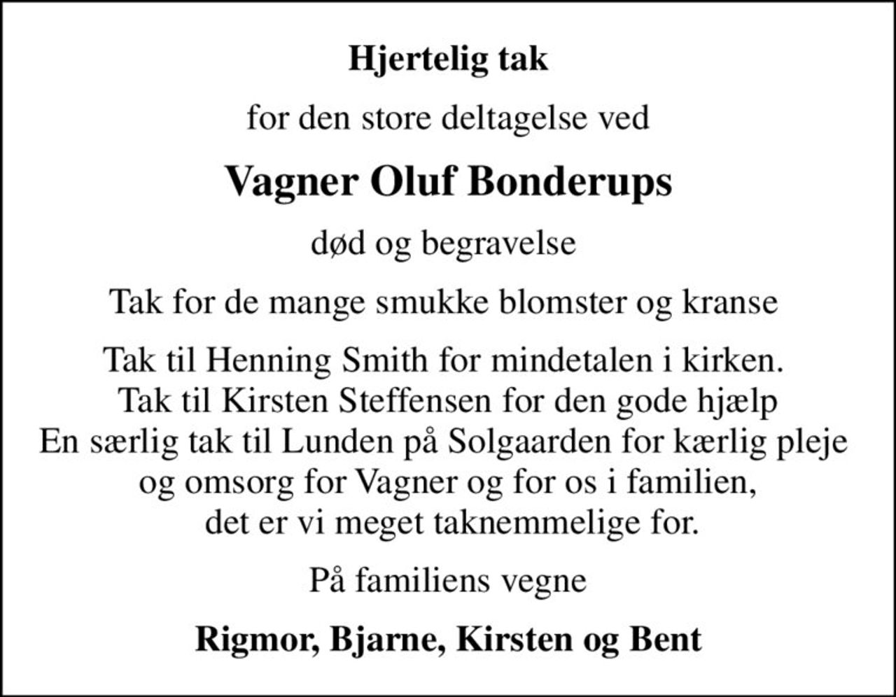 Hjertelig tak
for den store deltagelse ved
Vagner Oluf Bonderups
død og begravelse 
Tak for de mange smukke blomster og kranse 
Tak til Henning Smith for mindetalen i kirken.  Tak til Kirsten Steffensen for den gode hjælp En særlig tak til Lunden på Solgaarden for kærlig pleje  og omsorg for Vagner og for os i familien,  det er vi meget taknemmelige for.
På familiens vegne
Rigmor, Bjarne, Kirsten og Bent