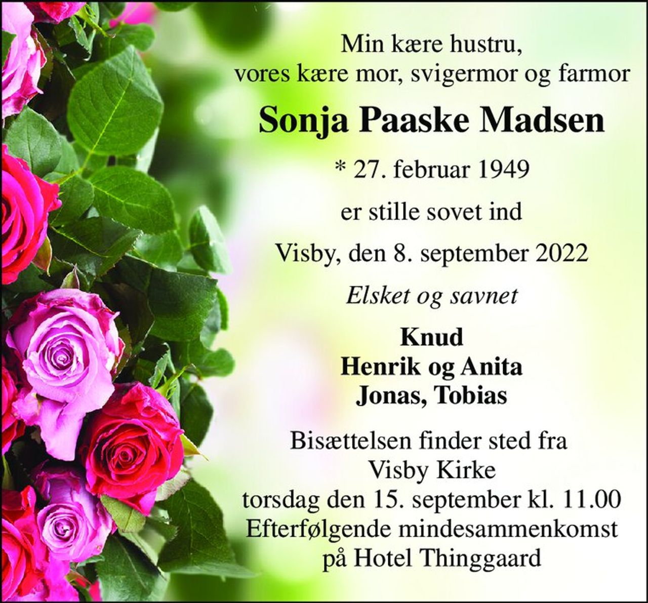 Min kære hustru, vores kære mor, svigermor og farmor 
Sonja Paaske Madsen 
*​ 27. februar 1949 
er stille sovet ind 
Visby, den 8. september 2022 
Elsket og savnet 
Knud Henrik og Anita Jonas, Tobias 
Bisættelsen​ finder sted fra  Visby Kirke​ torsdag den 15. september​ kl. 11.00 Efterfølgende mindesammenkomst på Hotel Thinggaard
