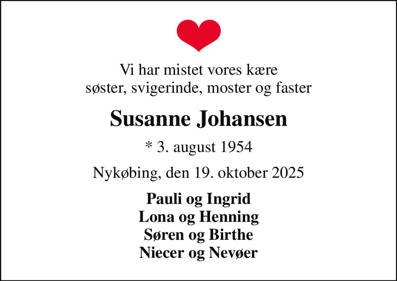 Vi har mistet vores kære søster, svigerinde, moster og faster
Susanne Johansen
* 3. august 1954
Nykøbing, den 19. oktober 2025
Pauli og Ingrid Lona og Henning Søren og Birthe Niecer og Nevøer