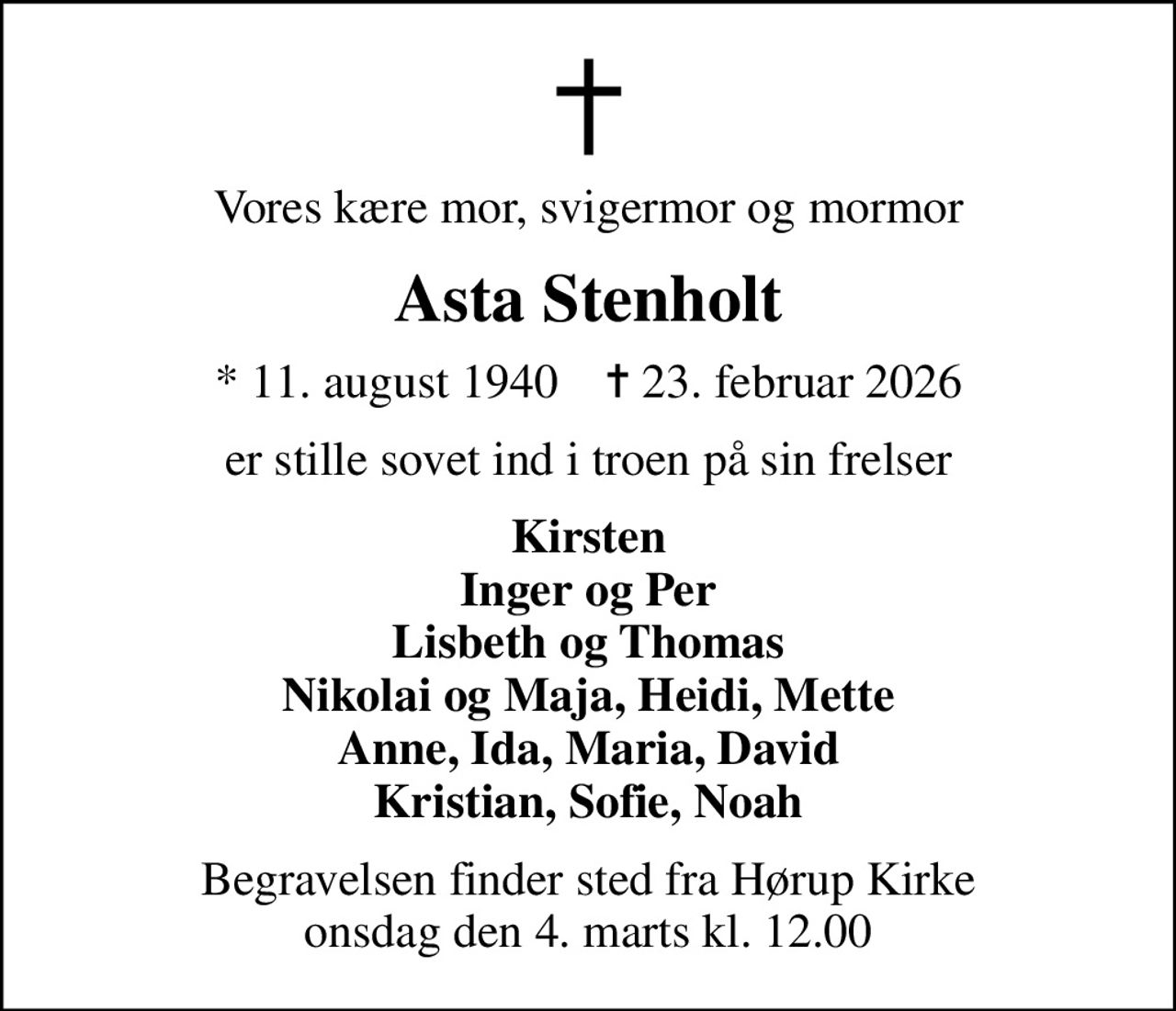 Vores kære mor, svigermor og mormor
Asta Stenholt
* 11. august 1940    ✝ 23. februar 2026
er stille sovet ind i troen på sin frelser
Kirsten Inger og Per Lisbeth og Thomas Nikolai og Maja, Heidi, Mette Anne, Ida, Maria, David Kristian, Sofie, Noah
Begravelsen finder sted fra Hørup Kirke  onsdag den 4. marts kl. 12.00