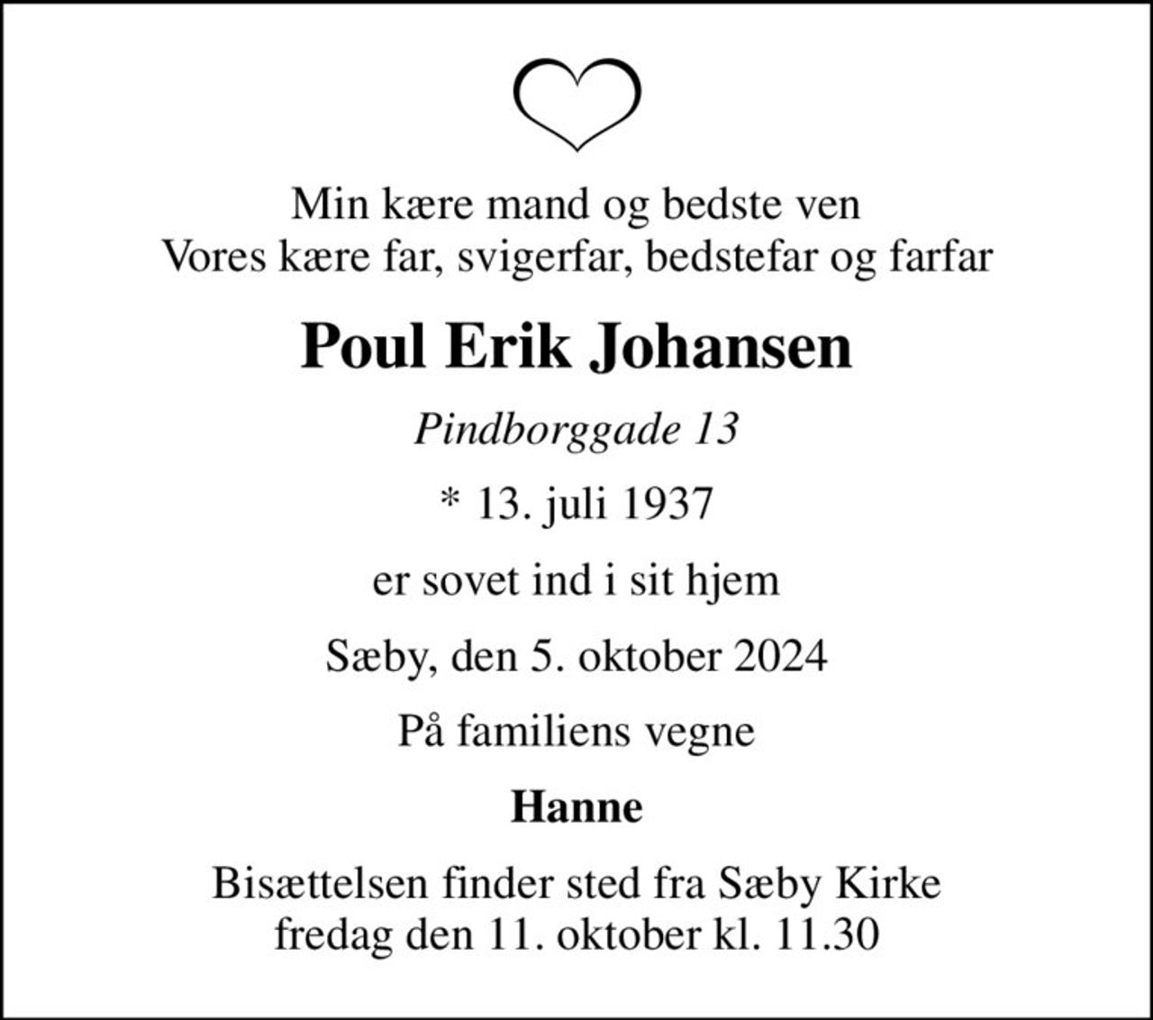 Min kære mand og bedste ven Vores kære far, svigerfar, bedstefar og farfar
Poul Erik Johansen
Pindborggade 13
* 13. juli 1937
er sovet ind i sit hjem
Sæby, den 5. oktober 2024
På familiens vegne
Hanne
Bisættelsen finder sted fra Sæby Kirke  fredag den 11. oktober kl. 11.30