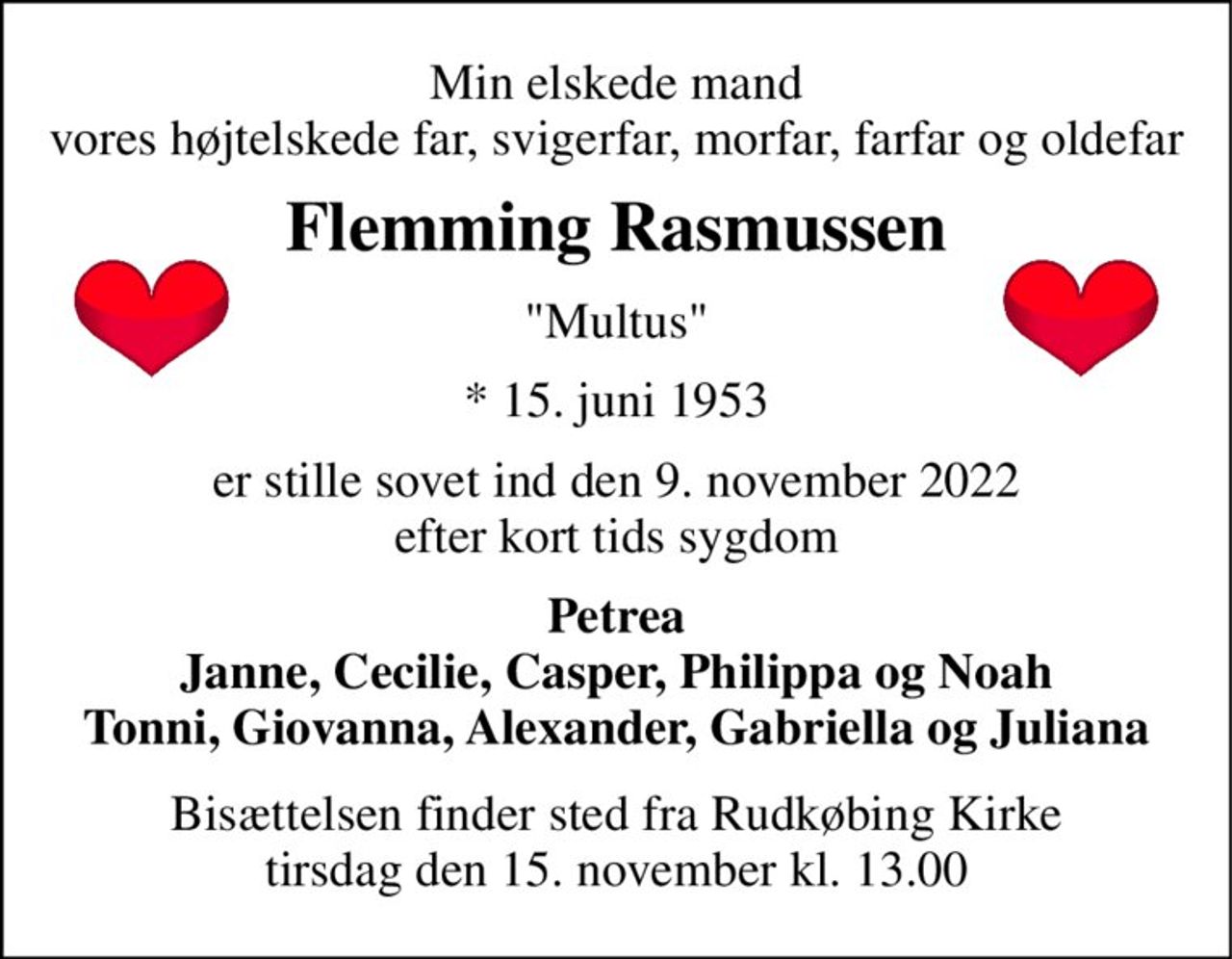 Min elskede mand vores højtelskede far, svigerfar, morfar, farfar og oldefar 
Flemming Rasmussen 
"Multus" 
*​ 15. juni 1953​ 
er stille sovet ind den 9. november 2022 efter kort tids sygdom 
Petrea Janne, Cecilie, Casper, Philippa og Noah Tonni, Giovanna, Alexander, Gabriella og Juliana 
Bisættelsen​ finder sted fra Rudkøbing Kirke​ tirsdag den 15. november​ kl. 13.00