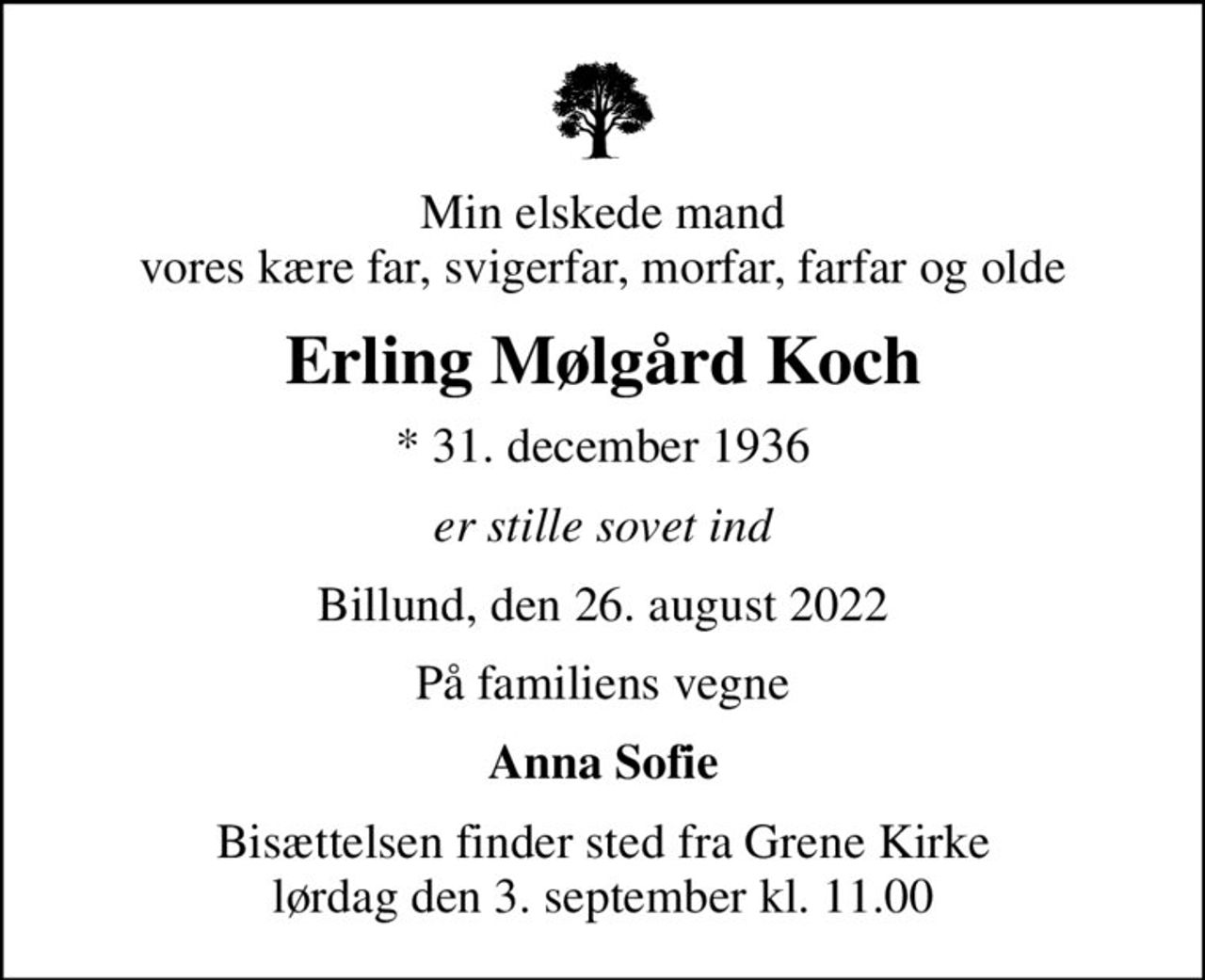 Min elskede mand vores kære far, svigerfar, morfar, farfar og olde
Erling Mølgård Koch
* 31. december 1936
er stille sovet ind
Billund, den 26. august 2022
På familiens vegne
Anna Sofie
Bisættelsen finder sted fra Grene Kirke  lørdag den 3. september kl. 11.00