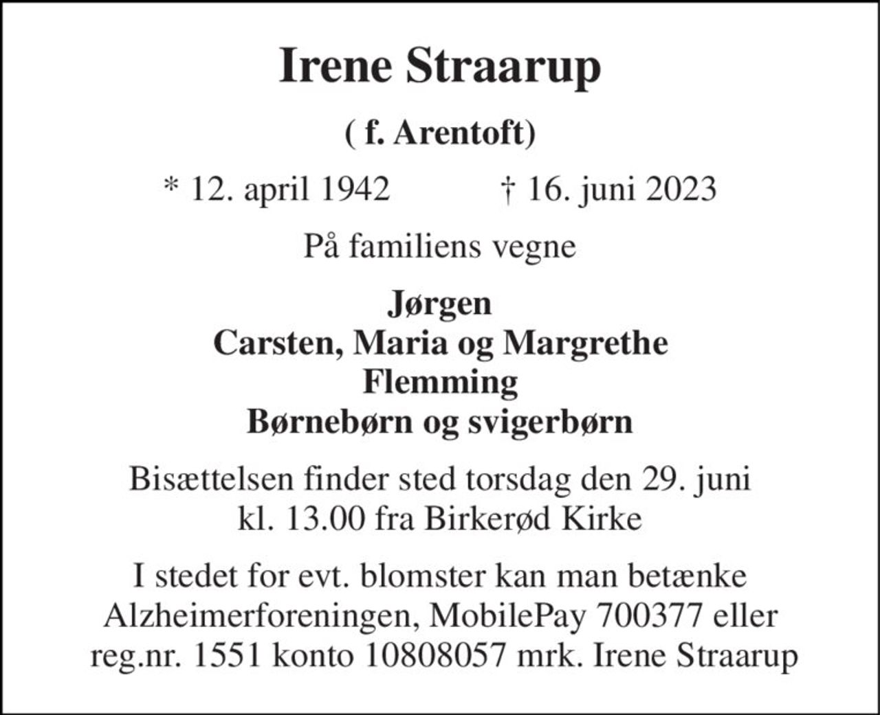Irene Straarup 
( f. Arentoft) 
★​ 12. april 1942​            ✝​ 16. juni 2023 
På familiens vegne 
Jørgen Carsten, Maria og Margrethe Flemming Børnebørn og svigerbørn 
Bisættelsen​ finder sted torsdag den 29. juni​ kl. 13.00 fra Birkerød Kirke 
I stedet for evt. blomster kan man betænke Alzheimerforeningen, MobilePay 700377 eller  reg.nr. 1551 konto 10808057 mrk. Irene Straarup