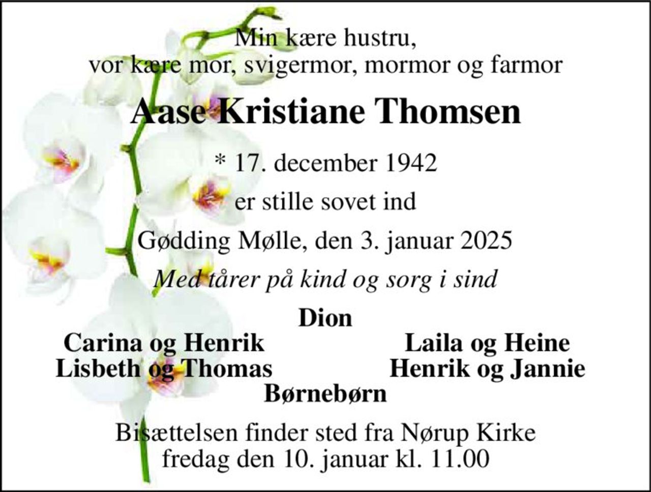 Min kære hustru, vor kære mor, svigermor, mormor og farmor 
Aase Kristiane Thomsen 
*​ 17. december 1942 
er stille sovet ind 
Gødding Mølle, den 3. januar 2025 
Med tårer på kind og sorg i sind 
Dion 
Carina og Henrik 
Laila og Heine 
Lisbeth og Thomas 
Henrik og Jannie 
Børnebørn 
Bisættelsen​ finder sted fra Nørup Kirke​ fredag den 10. januar​ kl. 11.00