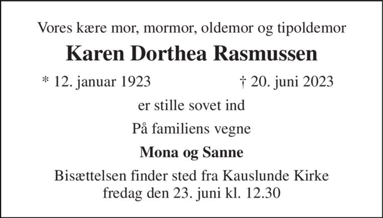 Vores kære mor, mormor, oldemor og tipoldemor 
Karen Dorthea Rasmussen 
* 12. januar 1923 
† 20. juni 2023 
er stille sovet ind 
På familiens vegne 
Mona og Sanne 
Bisættelsen finder sted fra Kauslunde Kirke fredag den 23. juni kl. 12.30
