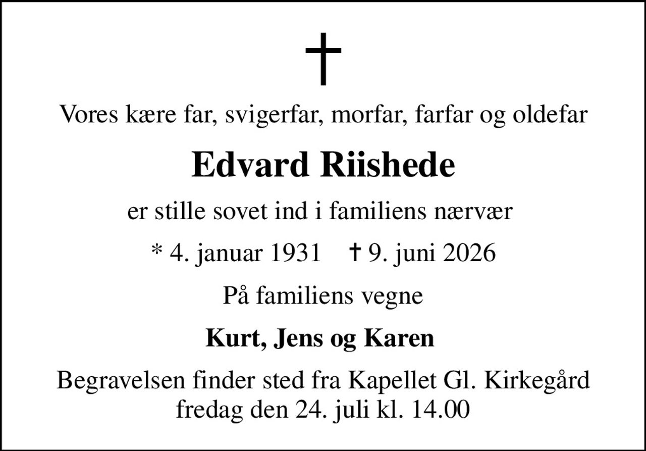 Vores kære far, svigerfar, morfar, farfar og oldefar
Edvard Riishede
er stille sovet ind i familiens nærvær 
* 4. januar 1931    ✝ 9. juni 2026
På familiens vegne
Kurt, Jens og Karen 
Begravelsen finder sted fra Kapellet Gl. Kirkegård  fredag den 24. juli kl. 14.00