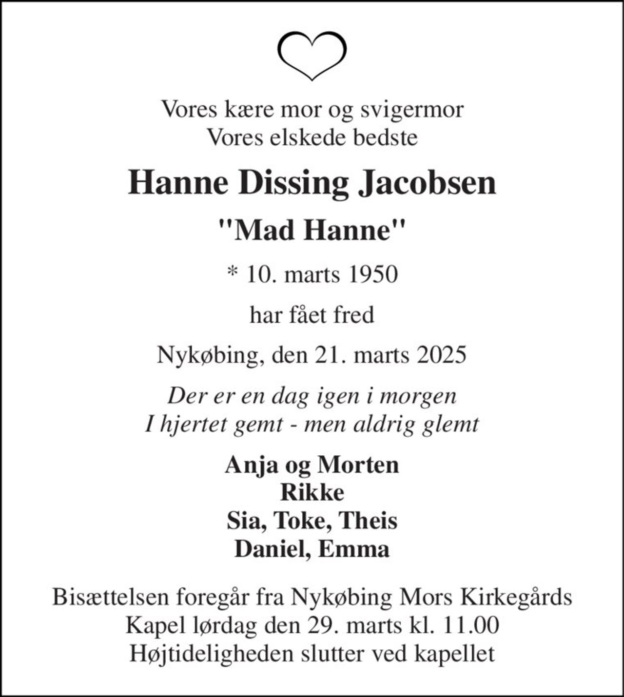 Vores kære mor og svigermor Vores elskede bedste 
Hanne Dissing Jacobsen 
"Mad Hanne" 
* 10. marts 1950 
har fået fred 
Nykøbing, den 21. marts 2025 
Der er en dag igen i morgen I hjertet gemt - men aldrig glemt 
Anja og Morten Rikke Sia, Toke, Theis Daniel, Emma 
Bisættelsen foregår fra Nykøbing Mors Kirkegårds Kapel lørdag den 29. marts kl. 11.00 Højtideligheden slutter ved kapellet