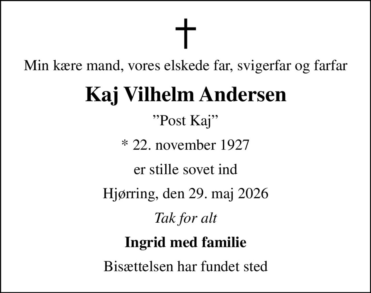 Min kære mand, vores elskede far, svigerfar og farfar
Kaj Vilhelm Andersen
Post Kaj
* 22. november 1927
er stille sovet ind
Hjørring, den 29. maj 2026
Tak for alt
Ingrid med familie
Bisættelsen har fundet sted