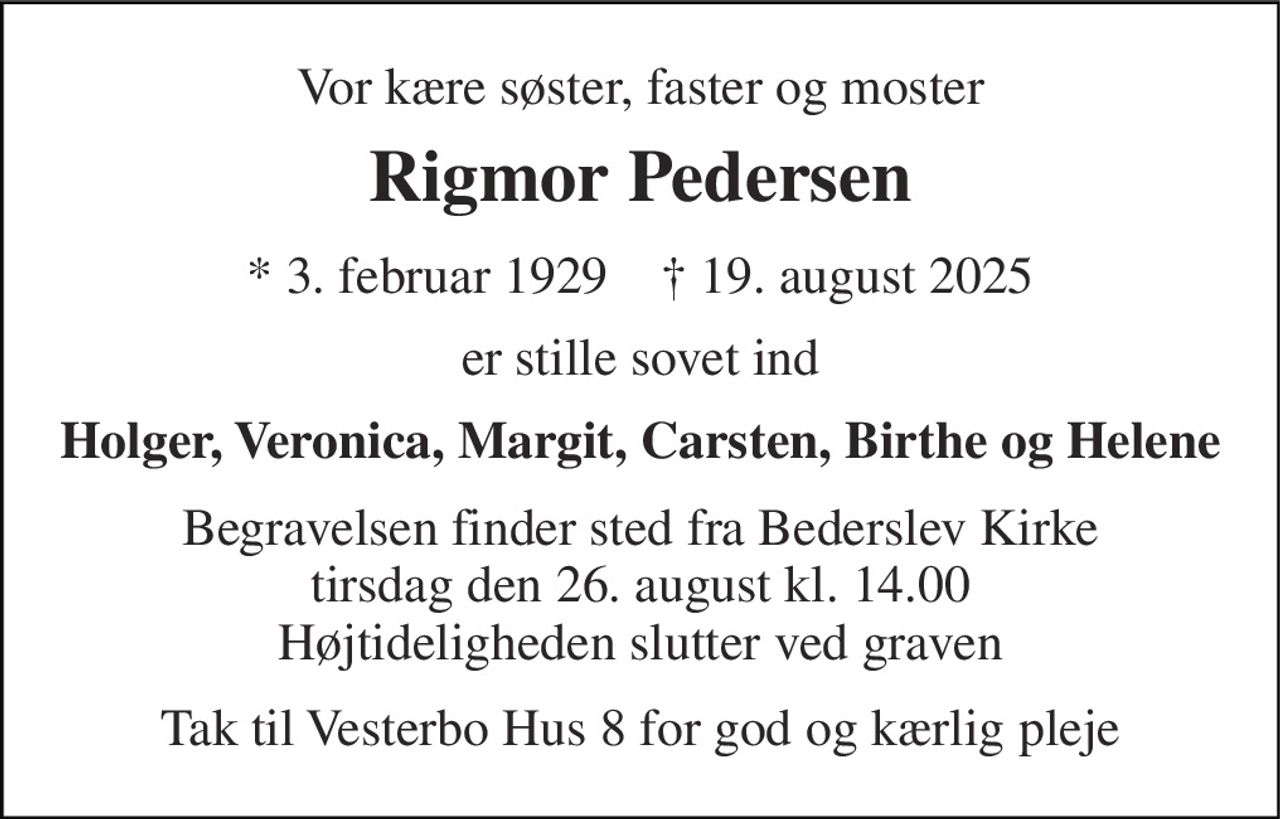 Vor kære søster, faster og moster 
Rigmor Pedersen 
*​ 3. februar 1929​    †​ 19. august 2025 
er stille sovet ind 
Holger, Veronica, Margit, Carsten, Birthe og Helene 
Begravelsen​ finder sted fra Bederslev Kirke​ tirsdag den 26. august​ kl. 14.00 Højtideligheden slutter ved graven 
Tak til Vesterbo Hus 8 for god og kærlig pleje
